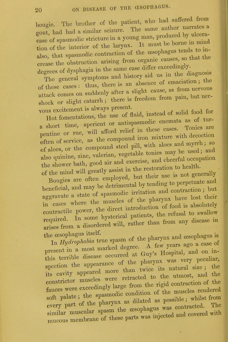 bougie. The brother of the patient, who bad suffered from uuu»  . ., • mi,,* eoTYip author narrates a gout, had had a similar seizure. The same aumo case of spasmodic stricture in a young man, produced by ulcera Z of 1 interior of the larynx. It -tbe^^ also, that spasmodic contraction of the crease the obstruction arising from organic causes, so that decrees of dysphagia in the same case differ exceedingly. Stt of ^ce' Is the compound iron mixture with decoctum rf aof oHhe compound steel pill, with aloes and myrrh; so of aloes, or tue p ye tonics may be used; and £ STffiSS Zeroise, and cheerful ^patmn of the mind will feat,y assist m xt. a*—»»- •>■■ >»» -»*— - the oesophagus itself. larynx and (esophagus is In Hydrophobia true spasm othe PW»* \ ^ of S—Si ETS^<4^ - on in- ::r the app—- - * r^/S were retmcted to the utmost, and the constrictor muscle*> J« ^ c(mt>.action of the 4. «f tV^P nharvnx as dilated as possiDie, wmi=t mucous membrane of these parts was injected ana