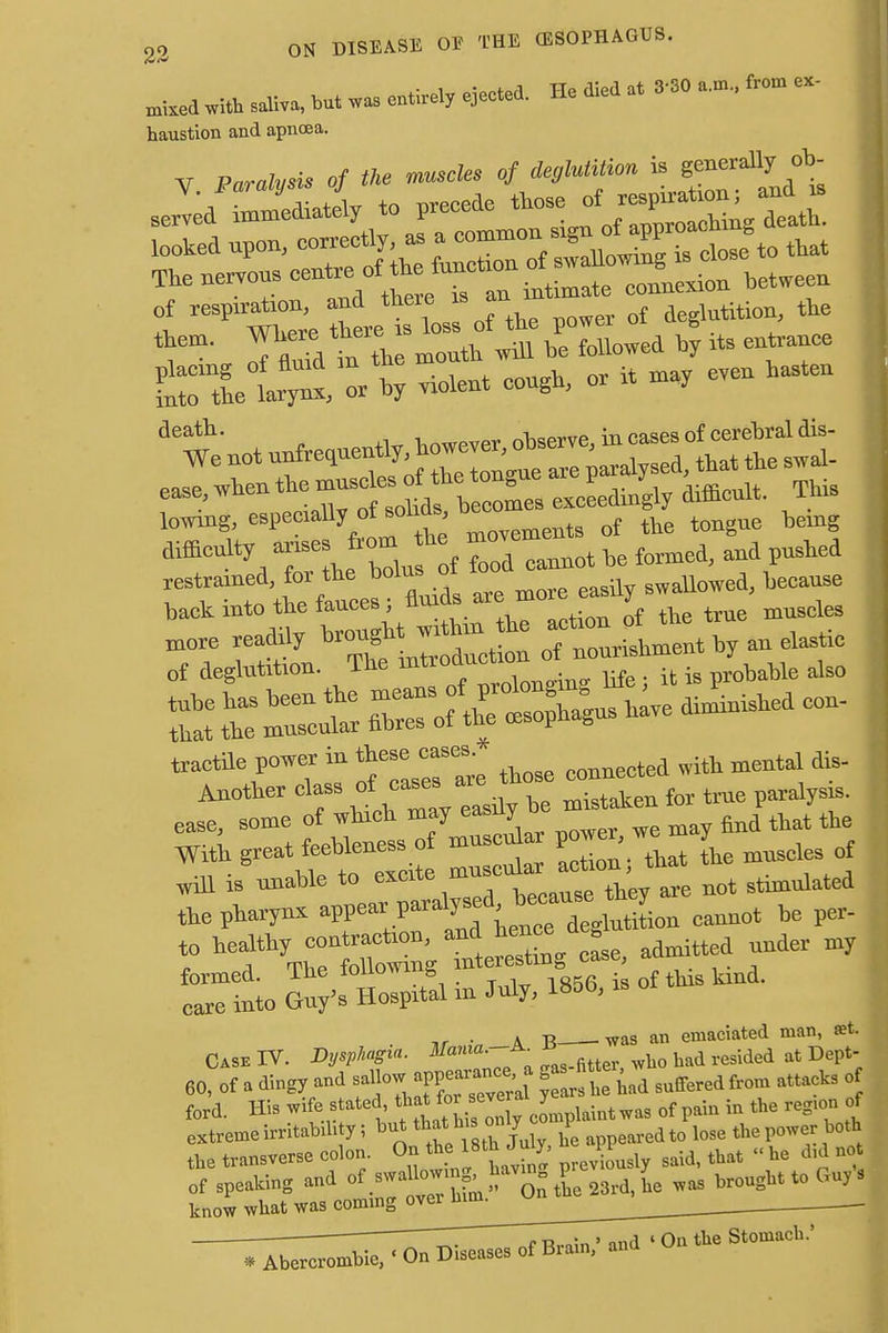 miMdwi* A but „ «** ejected. He uied at 3 30 frem «- haustion and apnoea. of respiration, arid there m deglutition, the them. mere ^^l^^folWd b its entranee - * Ilent cough, or it may eren hasten ^es exceedingly difficult. This lowiug, e8Peraa%°^oh2 „ovements of the tongue being difficulty arises from he » ^ ^ ^ ^ restrained, for the bolus ot fallowed, because back into the fauces ; .. tlie true muscles readily brought^,y „ elaf of deglutition. The mtioauc . probable also ease, some of which may easily^ °e ^ ^ Wit, — S;tnat L muscles of Will 1B unable to, «ate^ m ^ ^ the pharynx aPPea^Paraly ^ ' e deglutition cannot be per- to healthy contraction, and hence deg u ^ formed. The following ^f^^ of tMa kind. care into Guy's Hospital m July, 1850, ,, .a B Was an emaciated man, set. Case IV. Dysphagia. Mama. a. b had resided at Dept- 60, of a dingy and ^»^»d Suffered ^ f ford. His ^M^^S2^^«2^toi«tW« of pain in the region of extreme irritability; but that hion y P edt0 lose the power both ihe transverse colon. On A8th July PP ^ „ he d of speaking and «f .swallowing havm p ^ ^ tQ Gu), 3 know what was coming o^^^^^____ _ -77-7^ nP&filn» ^ 'On the Stomach.'