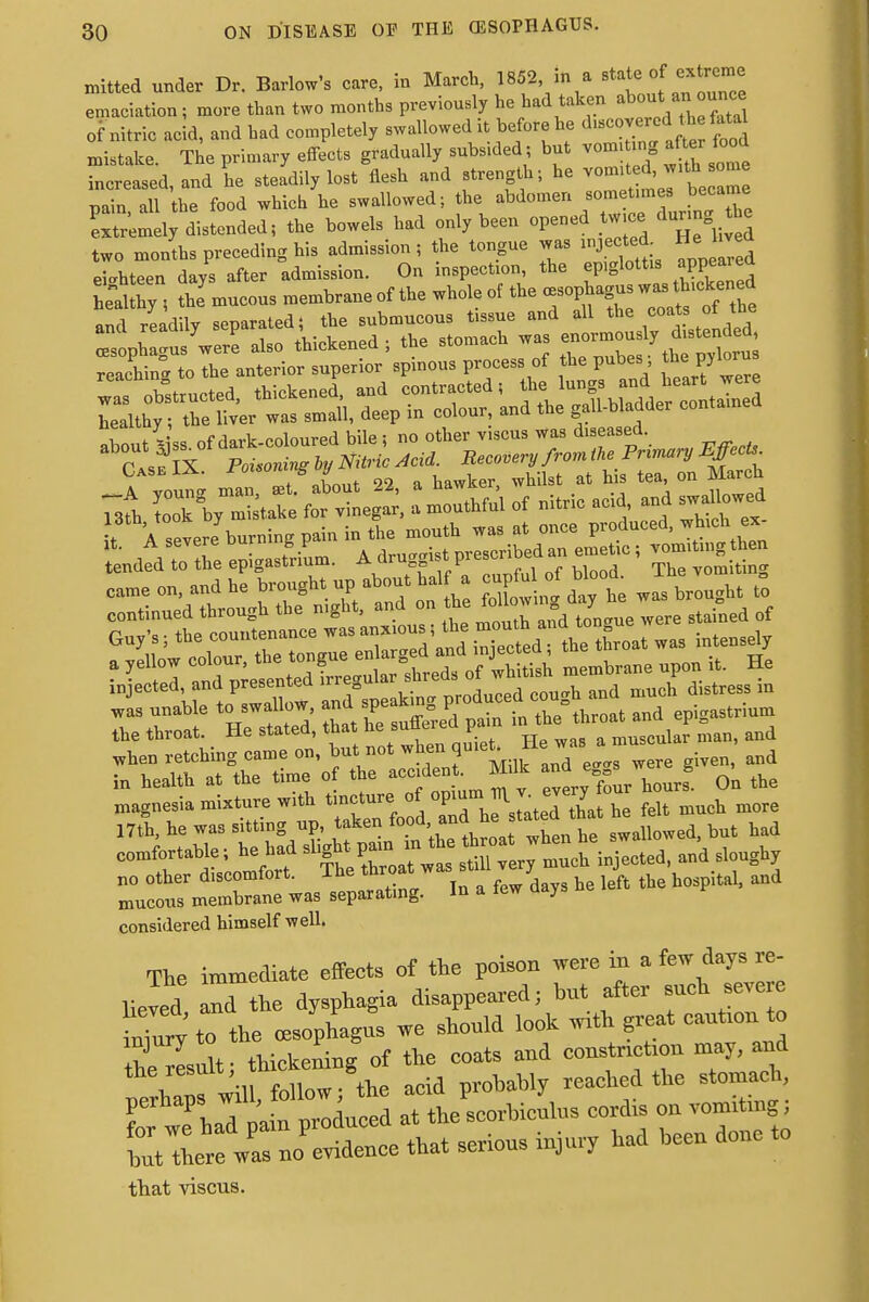 nutted under Dr. Barlow's care, in March, 1852, in a state of extreme emaciation; more than two months previously he had taken about^auounce of nitric acid, and had completely swallowed it before he dieted the fatal mistake. The primary effects gradually subsided ; but vom,ting aft* food increased, and he steadily lost flesh and strength; he vom t^with^ ome pain all the food which he swallowed; the abdomen sometimes became distended, the bowels had only been opened _tw.ce, dunng £e two months preceding his admission , the tongue was mjected. He^ hved eighteen days after admission. On inspection, the ep.glottis appeared h eld h y , the mucous membrane of the whole of the oesophagus w«rth.ckened and readily separated; the submucous tissue and all the coa fa rf the ana reaauyV ' stomach was enormously distended, oesophagus were also tmcseneu , nvlnrus reacW to the anterior superior spinous process of the pubes; the pjlorus reacnm„ io J contracted! the lungs and heart were L'althy Xt^tZk deep in eoiour, and the gaibb.adder con,»,„ed Case IX. Foi.omng oy i ^ qq March tended to the epigastrium, .a uru k y The vomiting =-d^»;^ the throat. He stated, that he sutieieci pain muscular man, and comfortable; he had sl#P-^^^h injected, and sloughy no other discomfort. The throa« .to* 7 J h h ital> and mucous membrane was separating. In a tew aays considered himself well. The immediate effects of the poison were in a few days re- lief rlthe dysphagia disappeared; hot after such severe X; to the .esophagus we should look with great eautton to ■ thickening of the coats and constriction may, and the result hickening reached the stomach, Z^ wfhad' ^ prldnfed Tt theLrhicnlns cordis on vomiting i tatfterewas no'evidence that serious injury had hecn done to that viscus.