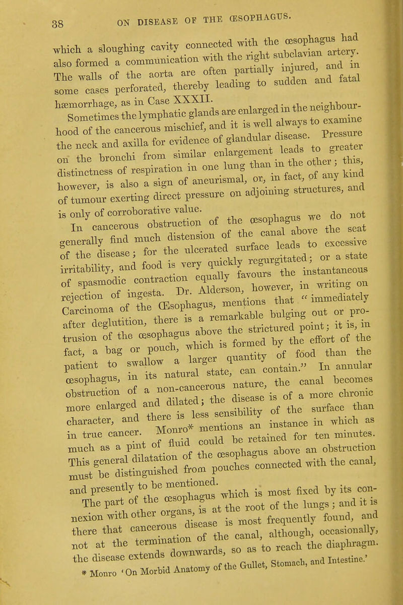 on the — ^T^^ot this, however, is also a sisn ui «. ^n^W structures, and of tumour exerting direct pressure on adjoining structu , irritability, and food is very te instantaneous ot spasmodic, co—n * « rejection of inge^ -^ that „ immediately Carcinoma o the ffisophag , ^ ^ after deglutition, mere a .trictured point; it is, m trusion of the <u»phagus above ^tnctur* P ^ o{ ^ feet, a hag or pouch * ^ J food than the patient to swallow a larger q i ^ 'oesophagus, in — jr'uZe t canal becomes c«r, and ^ ^Lce in which as trar^t ofiid f*£*zjzzz strtssa trPsX4cted - -* ^r^he^rgus which is most fixed by its con- The part of the res0P'ia= t of the lungs . and it is nerion with other organs* at , {omA, mi there that cancerous disease is q „ccasi„nally, Bot at the t™m»tllrds so as to reach the diaphragm, the disease extends downward , so aBmk>mi1^.- • Monro 'On Morbid Anatomy of the bullet. =