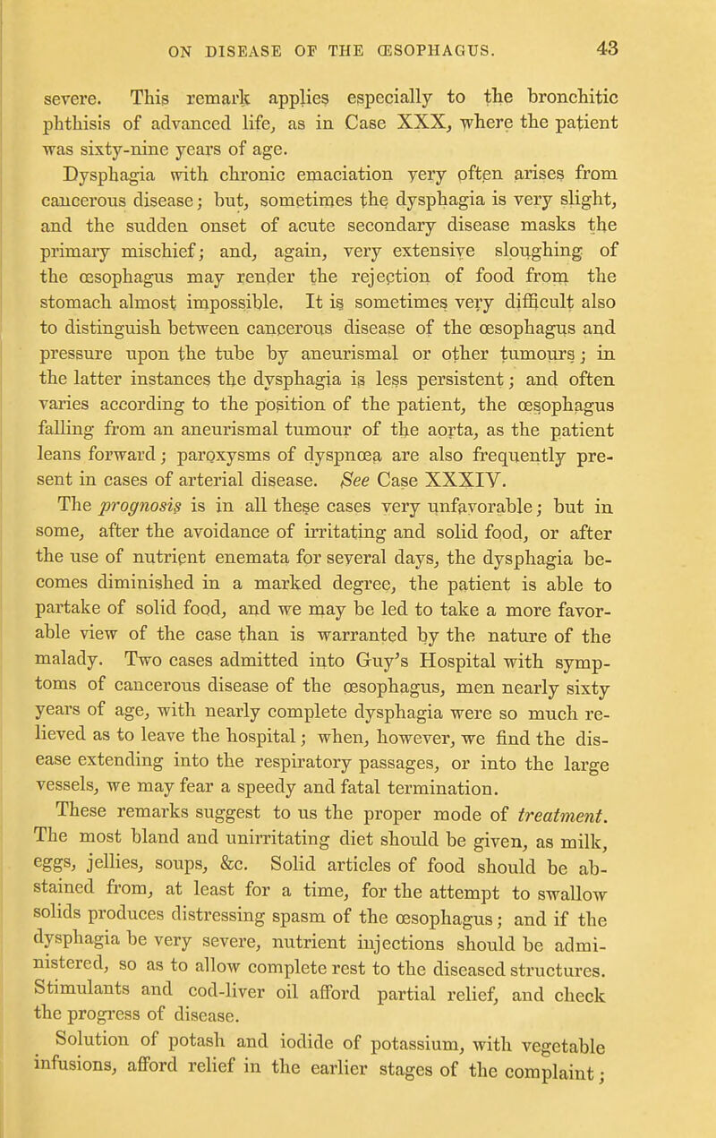 severe. This remark applies especially to the bronchitic phthisis of advanced life, as in Case XXX, where the patient was sixty-nine years of age. Dysphagia with chronic emaciation very often arises from cancerous disease; but, sometimes the, dysphagia is very slight, and the sudden onset of acute secondary disease masks the primary mischief; and, again, very extensive sloughing of the oesophagus may render the rejeption of food from the stomach almost impossible. It is sometimes very difficult also to distinguish between cancerous disease of the oesophagus and pressure upon the tube by aneurismal or other tumours - in the latter instances the dysphagia is less persistent; and often varies according to the position of the patient, the oesophagus falling from an aneurismal tumour of the aorta, as the patient leans forward; paroxysms of dyspnoea are also frequently pre- sent in cases of arterial disease. Bee Case XXXIV. The prognosis is in all these cases very unfavorable; but in some, after the avoidance of irritating and solid food, or after the use of nutrient enemata for several days, the dysphagia be- comes diminished in a marked degree, the patient is able to partake of solid food, and we may be led to take a more favor- able view of the case than is warranted by the nature of the malady. Two cases admitted into Guy's Hospital with symp- toms of cancerous disease of the oesophagus, men nearly sixty years of age, with nearly complete dysphagia were so much re- lieved as to leave the hospital ■ when, however, we find the dis- ease extending into the respiratory passages, or into the large vessels, we may fear a speedy and fatal termination. These remarks suggest to us the proper mode of treatment. The most bland and unirritating diet should be given, as milk, eggs, jellies, soups, &c. Solid articles of food should be ab- stained from, at least for a time, for the attempt to swallow solids produces distressing spasm of the oesophagus; and if the dysphagia be very severe, nutrient injections should be admi- nistered, so as to allow complete rest to the diseased structures. Stimulants and cod-liver oil afford partial relief, and check the progress of disease. Solution of potash and iodide of potassium, with vegetable infusions, afford relief in the earlier stages of the complaint j