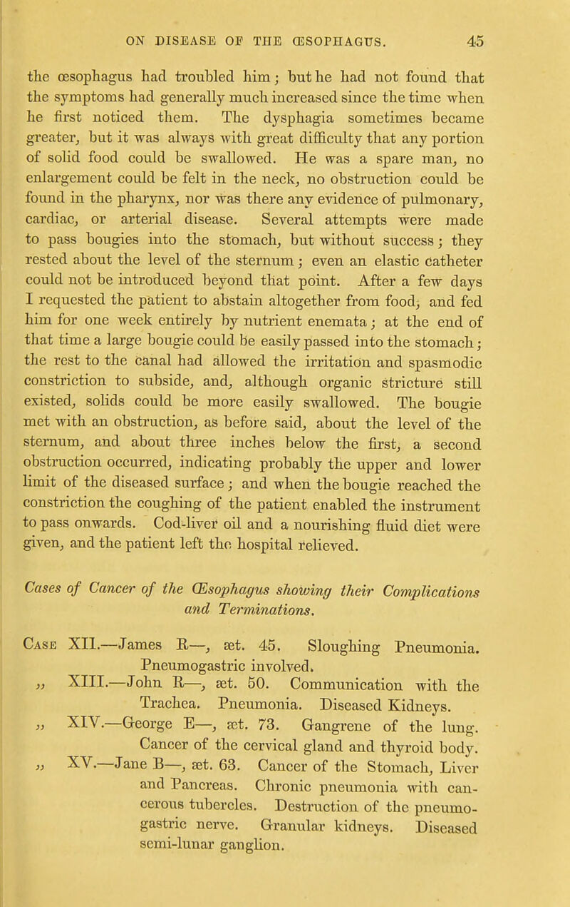 the oesophagus had troubled him; but he had not found that the symptoms had generally much increased since the time when he first noticed them. The dysphagia sometimes became greater, but it was always with great difficulty that any portion of solid food could be swallowed. He was a spare man, no enlargement could be felt in the neck, no obstruction could be found in the pharynx, nor was there any evidence of pulmonary, cardiac, or arterial disease. Several attempts were made to pass bougies into the stomach, but without success; they rested about the level of the sternum; even an elastic catheter could not be introduced beyond that point. After a few days I requested the patient to abstain altogether from food, and fed him for one week entirely by nutrient enemata; at the end of that time a large bougie could be easily passed into the stomach; the rest to the canal had allowed the irritation and spasmodic constriction to subside, and, although organic stricture still existed, solids could be more easily swallowed. The bougie met with an obstruction, as before said, about the level of the sternum, and about three inches below the first, a second obstruction occurred, indicating probably the upper and lower limit of the diseased surface; and when the bougie reached the constriction the coughing of the patient enabled the instrument to pass onwards. Cod-liver oil and a nourishing fluid diet were given, and the patient left the hospital relieved. Cases of Cancer of the (Esophagus showing their Complications and Terminations. Case XII.—James R—, set. 45. Sloughing Pneumonia. Pneumogastric involved > „ XIII.—John It—, set. 50. Communication with the Trachea. Pneumonia. Diseased Kidneys. „ XIV.—George E—, set. 73. Gangrene of the lung. Cancer of the cervical gland and thyroid body. » XV.—Jane B—, set. 63. Cancer of the Stomach, Liver and Pancreas. Chronic pneumonia with can- cerous tubercles. Destruction of the pneumo- gastric nerve. Granular kidneys. Diseased semi-lunar ganglion.