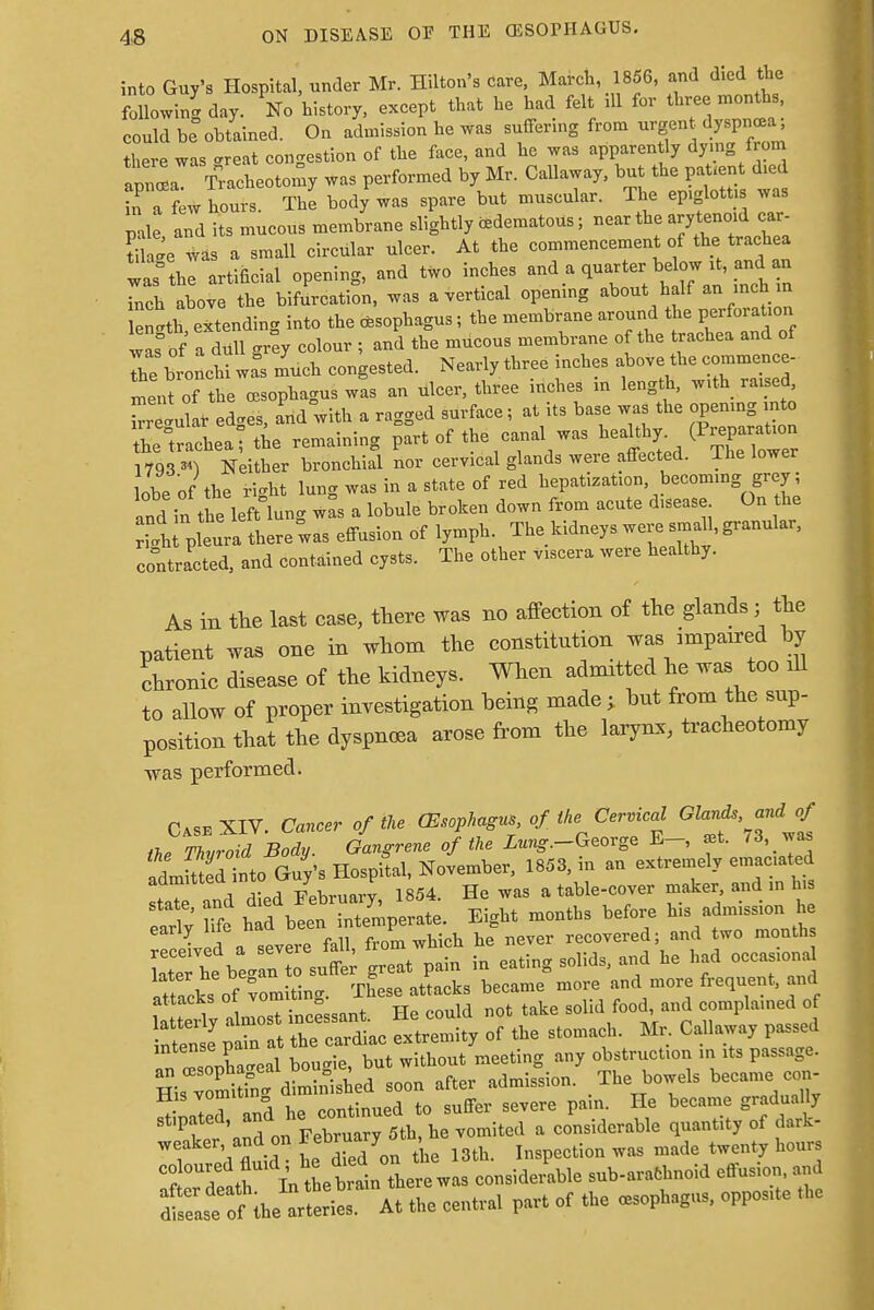 into Guy's Hospital, under Mr. Hilton's care, March, 1856, and died the following day. No history, except that he had felt ill for three months, could be obtained. On admission he was suffering from urgent dyspnea, Sere was-reat congestion of the face, and he was apparently dying from apitfaTracheotomy was performed by Mr. Callaway, but the patient d.ed inTf w hours. The body was spare but muscular. The epiglottis was pile and its mucous membrane slightly edematous; near the arytenoid car S 4 was a small circular ulcer. At the commencement of the trachea was°the artificial opening, and two inches ^^t^^^a inch above the bifurcation, was a vertical opening about half an inch m Wth extending into the esophagus; the membrane around the perforation was of a dull gr^y colour ; and the mucous membrane of the trachea and of Te bronchi wa°s much congested. Nearly three inches above the commence- Int of the oesophagus wis an ulcer, three inches in length, with raised Regular ed.es, and with a ragged surface; at its base was the opening into Sachealthe remaining part of the canal was healthy 1793 ») Neither bronchial nor cervical glands were affected. The lower lobe of the right lung was in a state of red hepatization becoming grey; and in the left lung was a lobule broken down from acute d.sease On the il pleura there™ effusion of lymph. The kidneys were small, granular, contracted, and contained cysts. The other viscera were healthy. As in the last case, there was no affection of the glands; the patient was one in whom the constitution was impaired by chronic disease of the kidneys. When admitted he was too dl to allow of proper investigation being made; but from the sup- position that the dyspnoea arose from the larynx, tracheotomy was performed. Case XIV. Cancer of the (Esophagus of, the Cervical Glands and of the Thvroid Body. Gangrene of the Zu^.-George E-, at. /3,_wa n!lmktedTnto Guv's Hospital, November, 1853, in an extremely emaciated admitted into Uuy s p , table.COver maker, and in his Sf Eight months before his admission he early me nau u j recovered; and two months Ctbt/anTsu^ n in eating solids, and he had occasional aftacks of vomiting. These attacks became more and more frequent, and la teily almost incessant. He could not take solid food and complained of intense7 plfn at the cardiac extremity of the stomach. Mr Callaway passed Z^sonCcal bougie, but without meeting any obstruction in its passage. His vom!5^ dLni-hed soon after admission. The bowels became con- Sited and he continued to suffer severe pain. He became gradually Pl nnd on February 5th, he vomited a considerable quantity of dark- T \ fluid W on the 13th. Inspection was made twenty hours coloured fluid he died ° considerable sub-arafchnoid effusion, and SttJSST*** central part of the esophagus, opposite the