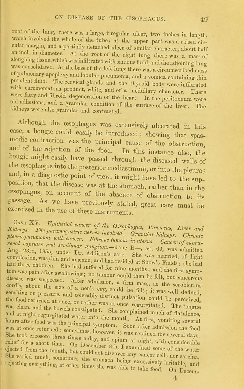 root of the lung, there was a large, irregular ulcer, two inches in length Which involved the whole of the tube; at the upper part was a raised cir- cular margin, and a partially detached ulcer of similar character, about half an inch m diameter. At the root of the right lung there was a mass of sloughing tissue, which was infiltrated with sanious fluid, and the adjoining lun^ was consolidated. At the base of the left lung there was a circumscribed masl of pulmonary apoplexy and lobular pneumonia, and a vomica containing thin purulent fluid. Ihe cervical glands and the thyroid body were infiltrated with carcinomatous product, white, and of a medullary character. There were fatty and fibroid degeneration of the heart. In the peritoneum were old adhesions, and a granular condition of the surface of the liver The ludneys were also granular and contracted. Although the oesophagus was extensively ulcerated in this case, a bougie could easily be introduced; showing that spas- modic contraction was the principal cause of the obstruction, and of the rejection of the food. In this instance also, the bougie might easily have passed through the diseased walls of the oesophagus into the posterior mediastinum, or into the pleura; and in a diagnostic point of view, it might have led to the sup- position, that the disease Was at the stomach, rather than in the oesophagus on account of the absence of obstruction to its passage As we have previously stated, great care must be exercised m the use of these instruments. fcXL^WrSr °fthe aiophvu., Pancreas, Liver and the food retuS .ton- «Z * PUbati°n 00uU 1,8 P^ved, aod M „igu reg„rgitated w«. C the L„ P ArlrCh hours after food was the nri™™! f „ first' vo,llltlng several was at once returned Lm S 7^ S°°n admissi°n the fo°d She took creosoteiLl^^T' retained f°r ^ ^ relief for a short time KcemC siT * ^ °°naM«n*h ejected from the mouth, but could „„ 1 ******* some of the water She varied much, some ime the^2T' ^ ^ ™V Sarcina' Acting everything, at other ~S ****** 4