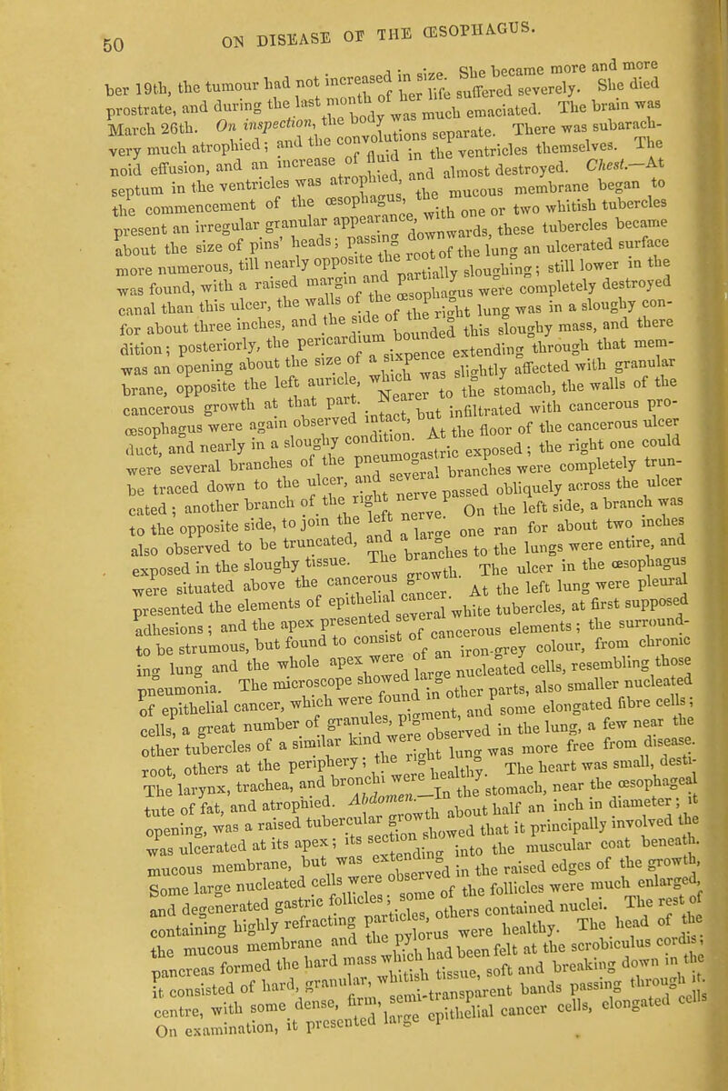 i • • ci,o Vippime more and more ber , 9th, the tumour had not increased , , ^severely. She died prostrate, and during the }™\™™^*uch emaciated. The brain was March 26th. On inspection, the body was mu> „ subarach- very much atrophied; and the c0-°^^^ventricles themselves. The noid effusion, and ^ increaSe of flutd m t K septum in the ventricles was atropawo, membrane began to S commencement of the oesophagus or tw0 wUtisb tubercles present an irregular granular ^V^^ tbese tubereles became Lout the size of pins' heads; pass ng downw ^ more numerous, till nearly oppowt*^^oot f ^ ]ower in ^ was found, with a raised margin and part* y^ ^ ^ ed canal than this ulcer, the walls ^J^^ lung was in a sloughy con- fer about three inches, and the side of the r o ^ tbere dition; posteriorly, t^^^Z extending through that mem- was an opening about the size of » *Je™ r M affected with granular brane, opposite the left aur.ee wb^w« ^omacll, tlie walls of the cancerous growth at that pait. *ea ^ c£mcerous 0. oesophagus were agam observedL in tact b ^ rf ^ cancerous ul duct, and nearly in a sloughy <™d*^ io sed . the right one could were several branches of the —= ^ranches were completely trun- be traced down to the ulcer, nd s^ver obliquely across the ulcer cated ; another branch of the^ight nei vep Qn ^ ^ ^ a branch was to the opposite side, to join the left nerv ^ ^ ^ incll also observed to be truncated, and a la ^ and . exposed in the sloughy tissue. The branc ^ ^ were situated above the, cancerous growth. ^ ^ ^ ^ ^ presented the elements of W^^^te tubercles, at first supposed adhesions; and the apex presented evera ta. ^ nd_ to be strumous, but found to consiof ^ cdoul. from chrome in. lung and the whole apex were of an « g J pneumonia. The microscope ^t^folov parts, also smaller nucleated If epithelial cancer, which were ta^> auoTSOme elongated fibre cells; cells a great number of granules, pigment & ^ ^ tbe °0 her tlercles of a similar land^we ^ ^ * root, others at the periphery; the, £ « hearfc was gmall destl The'larynx, trachea, ^.^.S!^-^ near the^sophagea tute of fat, and atropmed. Abdomen. m diameter; it Tpening, was a raised «b^£^^ it principally involved ihe was ulcerated at ats apex; its sec ionlb coat benea tb. mucous membrane, but was exendin ^ ^ rf h Some large nucleated cells were observe ^ ^enlarged and degenerated gastric follicles ome «K The t f gaining highly refracting bealthy. The head of the the mucous membrane and the py o f u t thc SCrobiculus coid is. pancreas formed the hard mass and breaking down m the Consisted of hard granuhnbands passing through * centre, with some dense, firm - P.^ ^ ^ clongated cells On examination, it presented laiee cP