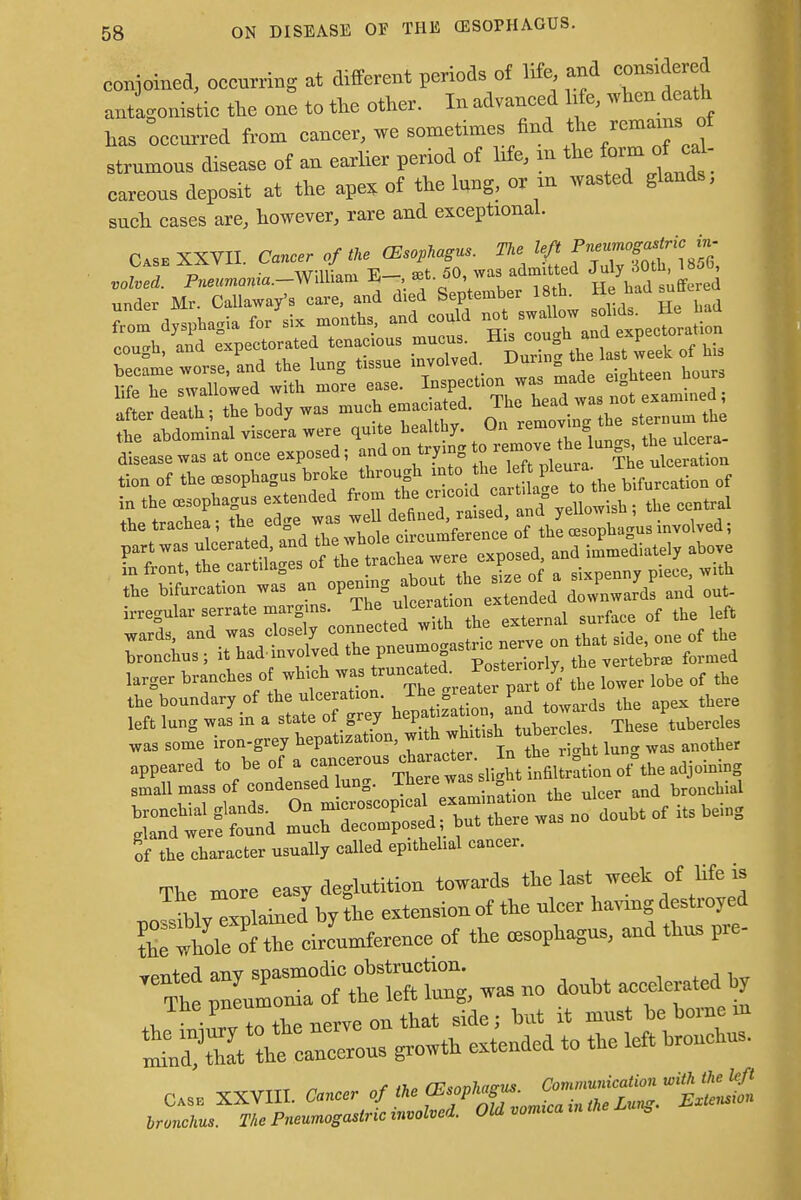 conjoined, occurring at different periods of life and considered antagonistic the one to the other. In advanced kfe, when death has occurred from cancer, we sometimes find the rcmams J strumous disease of an earlier period of hfe, m the form o^ cal- careous deposit at the apex of the lung, or m wasted glands, such cases are, however, rare and exceptional. Cask XXVII. Cancer of the (Esophagus. The left f ^^''^ JZ. Pneumonia-Will^ »t. 50 was.admitted ^2 under Mr. Callaway's care, and died September 18 h. He had suttu Torn dysphagia for^ months, and could 111 he swallowed with more ease. Inspection was made eighteen hours the abdominal viscera were quite healthy. Un remov b disease was at once exposed; and on trying ^^^ge^S» tion of the oesophagus broke through into the leftP*»£ bifurcation 0f the tracnea, ine eune n . mfQ_„n„„ nf the ce=oT)ha<ms involved; !n front, the cartda es ot ^ ^ & s5xpenny piece With the bifurcation wa=, an opemn downwards and out- irregular serrate margins. The ulceration ^ left lung was in a state of grey hepata»tan, and tava ds ^ P was some iron-gre, hepatmatmn, ^ ri°lt Inn. was another appeared to be of a cancel>£^£*S£*m of^aadjotoing small mass of condensed lnng. There wassii bmlcbial bronchial gland, On microscopical —-ajh»w gland were found much decomposed, but there of the character usually called ep.thehal cancer. ™» more easy deglutition towards the last «ek of life is MvCo aTel by the extension of the uleer haying destroyed rSfX eJunrferenee of the oesophagus, and thus pre- rented any spasmodi» ^ ^lmtei hy Jhe*nZT^eon^^; but it nrust be borne in S^hfean-uTgrowth extended to the left hronehus. Case XXVIII. *-r of *«rtS^*KlC,*-2