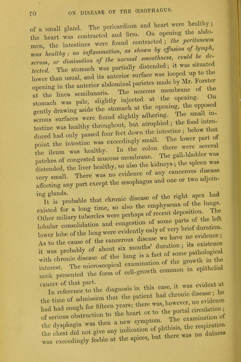 of a small gland. The pericardium and heart were healthy■; the heart 1 contraeted and firm. On opening the abdo- men the intestines were found contraeted; the ****** Za7 healthy; no inflation, as skovn ty effn.onj lymph serum or diminution of the normal smoothness could be de- ™M The stomach was partially distended; it was situa ed Cw than usual, and its anterior surface was ^ up to^h opening in the anterior abdominal parses made by Mr. Forsto at the linea semilunaris. lne mucous mc Imaeh was pale, slightly injected at the; openmg.0* gently drawing aside the stomach * ^C^t serous surfaces were found slightly aanermg. A X was healthy throughout, but atrophied; the food inteo- dld had only paLd to point the intestine ™, exceeding* m 11. The lo« the ileum was healthy. In the colon matches of congested mucous membrane. The gaU-waoaer w rtwtded the liver healthy, so also the kidneys; the spleen was Tidl There was no evidence of any cancerous disease lEty ^ except the oesophagus and one . two ad3om- in!tgttobable that cnronic disease of the right apex bad As to the cause of the cancerous disease we bave no cancer of that part evident at the dysphagia was then a new symptom^ T h e the chest did not give any indication ol: phti™»,£ P Tas exceedingly feeble at the apices, but there w