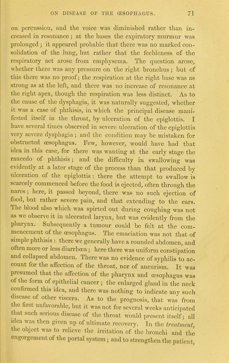 on permission, and the voice was diminished rather than in- creased in resonance; at the bases the expiratory murmnr was prolonged; it appeared probable that there was no marked con- solidation of the lung, but rather that the feebleness of the respiratory act arose from emphysema. The question arose, whether there was any pressure on the right bronchus ; but of this there was no proof; the respiration at the right base was as strong as at the left, and there was no increase of resonance at the right apex, though the respiration was less distinct. As to the cause of the dysphagia, it was naturally suggested, whether it was a case of phthisis, in which the principal disease mani- fested itself in the throat, by ulceration of the epiglottis. I have several times observed in severe ulceration of the epiglottis very severe dysphagia ; and the condition may be mistaken for obstructed oesophagus. Few, however, would have had that idea in this case, for there was wanting at the early stage the raucedo of phthisis; and the difficulty in swallowing was evidently at a later stage of the process than that produced by ulceration of the epiglottis : there the attempt to swallow is scarcely commenced before the food is ejected, often through the nares; here, it passed beyond, there was no such ejection of food, but rather severe pain, and that extending to the ears. The blood also which was spirted out during coughing was not as we observe it in ulcerated larynx, but was evidently from the pharynx. Subsequently a tumour could be felt at the com- mencement of the oesophagus. The emaciation was not that of simple phthisis : there we generally have a rounded abdomen, and often more or less diarrhoea • here there was uniform constipation and collapsed abdomen. There was no evidence of syphilis to ac- count for the affection of the throat, nor of aneurism. It was presumed that the affection of the pharynx and oesophagus was of the form of epithelial cancer j the enlarged gland in the neck confirmed this idea, and there was nothing to indicate any such disease of other viscera. As to the prognosis, that was from the first unfavorable, but it was not for several weeks anticipated that such serious disease of the throat would present itself; all idea was then given up of ultimate recovery. In the treatment the object was to relieve the irritation of the bronchi and the engorgement of the portal system j and to strengthen the patient