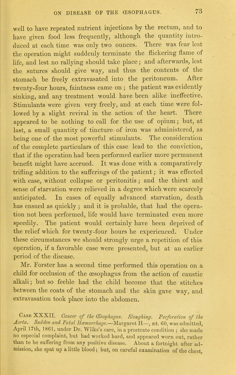 well to have repeated nutrient injections by the rectum, and to have given food less frequently, although the quantity intro- duced at each time was only two ounces. There was fear lest the operation might suddenly terminate the flickering flame of life, and lest no rallying should take place j and afterwards, lest the sutures should give way, and thus the contents of the stomach be freely extravasated into the peritoneum. After twenty-four hours, faintness came on; the patient was evidently sinking, and any treatment would have been alike ineffective. Stimulants were given very freely, and at each time were fol- lowed by a slight revival in the action of the heart. There appeared to be nothing to call for the use of opium; but, at last, a small quantity of tincture of iron was administered, as being one of the most powerful stimulants. The consideration of the complete particulars of this case lead to the conviction, that if the operation had been performed earlier more permanent benefit might have accrued. It was done with a comparatively trifling addition to the sufferings of the patient; it was effected with ease, without collapse or peritonitis; and the thirst and sense of starvation were relieved in a degree which were scarcely anticipated. In cases of equally advanced starvation, death has ensued as quickly; and it is probable, that had the opera- tion not been performed, life would have terminated even more speedily. The patient would certainly have been deprived of the relief which for twenty-four hours he experienced. Under these circumstances we should strongly urge a repetition of this operation, if a favorable case were presented, but at an earlier period of the disease. Mr. Porster has a second time performed this operation on a child for occlusion of the oesophagus from the action of caustic alkali; but so feeble had the child become that the stitches between the coats of the stomach and the skin gave way, and extravasation took place into the abdomen. Case XXXII. Cancer of the (Esophagus. Sloughing. Perforation of the Aorta. Sudden and Fatal Hcenwrrhage.—Margaret H—, ret. 60, was admitted, April 17th, 1861, under Dr. Wilks's care, in a prostrate condition ; she made no especial complaint, but had worked hard, and appeared worn out, rather than to be suffering from any positive disease. About a fortnight after ad- mission, she spat up a little blood; but, on careful examination of the chest,