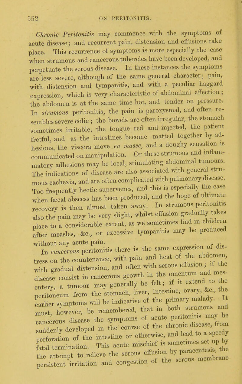 Chronic Peritonitis may commence with the symptoms of acute disease; and recurrent pain, distension and effusions take place. This recurrence of symptoms is more especially the case when strumous and cancerous tubercles have been developed, and perpetuate the serous disease. In these instances the symptoms are less severe, although of the same general character; pain, with distension and tympanitis, and with a peculiar haggard expression, which is very characteristic of abdominal affection ; the abdomen is at the same time hot, and tender on pressure. In strumous peritonitis, the pain is paroxysmal, and often re- sembles severe colic ; the bowels are often irregular, the stomach sometimes irritable, the tongue red and injected, the patient fretful and as the intestines become matted together by ad- hesions, the viscera move en masse, and a doughy sensation is communicated on manipulation. Or these strumous and inflam- matory adhesions may be local, stimulating abdominal tumours. The indications of disease are also associated with general stru- mous cachexia, and are often complicated with pulmonary disease. Too frequently hectic supervenes, and this is especially the case when fecal abscess has been produced, and the hope of ultimate recovery is then almost taken away. In strumous peritonitis also the pain may be very slight, whilst effusion gradually takes place to a considerable extent, as we sometimes find in children after measles, &c, or excessive tympanitis may be produced without any acute pain. In cancerous peritonitis there is the same expression of dis- tress on the countenance, with pain and heat of the abdomen with gradual distension, and often with serous effusion; if the lease consist in cancerous growth in the omentum and mes entery, a tumour may generally be felt ; if it extendto h peritoneum from the stomach, liver, intestine, ovaiy &c the earlier symptoms will be indicative of the primary malady. It must bowever, be remembered, that in both strumous and „us disease the symptoms of acute peritonitis may be uddeX developed in the course of the chrome disease, from rerforatln of the intestine or otherwise, and lead to a speedy V^ttZLn. This acute mischief is sometimes set up by - relieve the ^^^^ persistent irritation and congestion of the seious