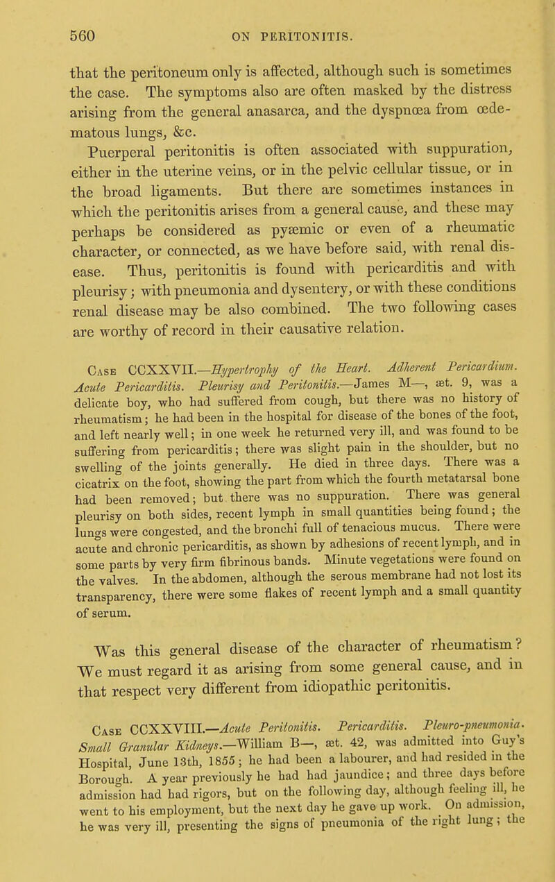 that the peritoneum only is affected, although such is sometimes the case. The symptoms also are often masked by the distress arising from the general anasarca, and the dyspnoea from cede- matous lungs, &c. Puerperal peritonitis is often associated with suppuration, either in the uterine veins, or in the pelvic cellular tissue, or in the broad ligaments. But there are sometimes instances in which the peritonitis arises from a general cause, and these may perhaps be considered as pysemic or even of a rheumatic character, or connected, as we have before said, with renal dis- ease. Thus, peritonitis is found with pericarditis and with pleurisy; with pneumonia and dysentery, or with these conditions renal disease may be also combined. The two following cases are worthy of record in their causative relation. Case CCXXVII.—Hypertrophy of the Heart. Adherent Pericardium. Acute Pericarditis. Pleurisy and Peritonitis —James M—, set. 9, was a delicate boy, who had suffered from cough, but there was no history of rheumatism; he had been in the hospital for disease of the bones of the foot, and left nearly well; in one week he returned very ill, and was found to be suffering from pericarditis; there was slight pain in the shoulder, but no swelling of the joints generally. He died in three days. There was a cicatrix on the foot, showing the part from which the fourth metatarsal bone had been removed; but there was no suppuration. There was general pleurisy on both sides, recent lymph in small quantities being found; the lungs were congested, and the bronchi full of tenacious mucus. There were acute and chronic pericarditis, as shown by adhesions of recent lymph, and in some parts by very firm fibrinous bands. Minute vegetations were found on the valves. In the abdomen, although the serous membrane had not lost its transparency, there were some flakes of recent lymph and a small quantity of serum. Was this general disease of the character of rheumatism? We must regard it as arising from some general cause, and in that respect very different from idiopathic peritonitis. Case CCXXVIIL—Acute Peritonitis. Pericarditis. Pleuro-pneumonia. Small Granular Kidneys.-William B-, set. 42, was admitted into Guy's Hospital, June 13th, 1855 ; he had been a labourer, and had resided m the Borough. A year previously he had had jaundice; and three days before admission had had rigors, but on the following day, although feeling ill, be went to his employment, but the next day he gave up work. On admission, he was very ill, presenting the signs of pneumonia of the right lung; the