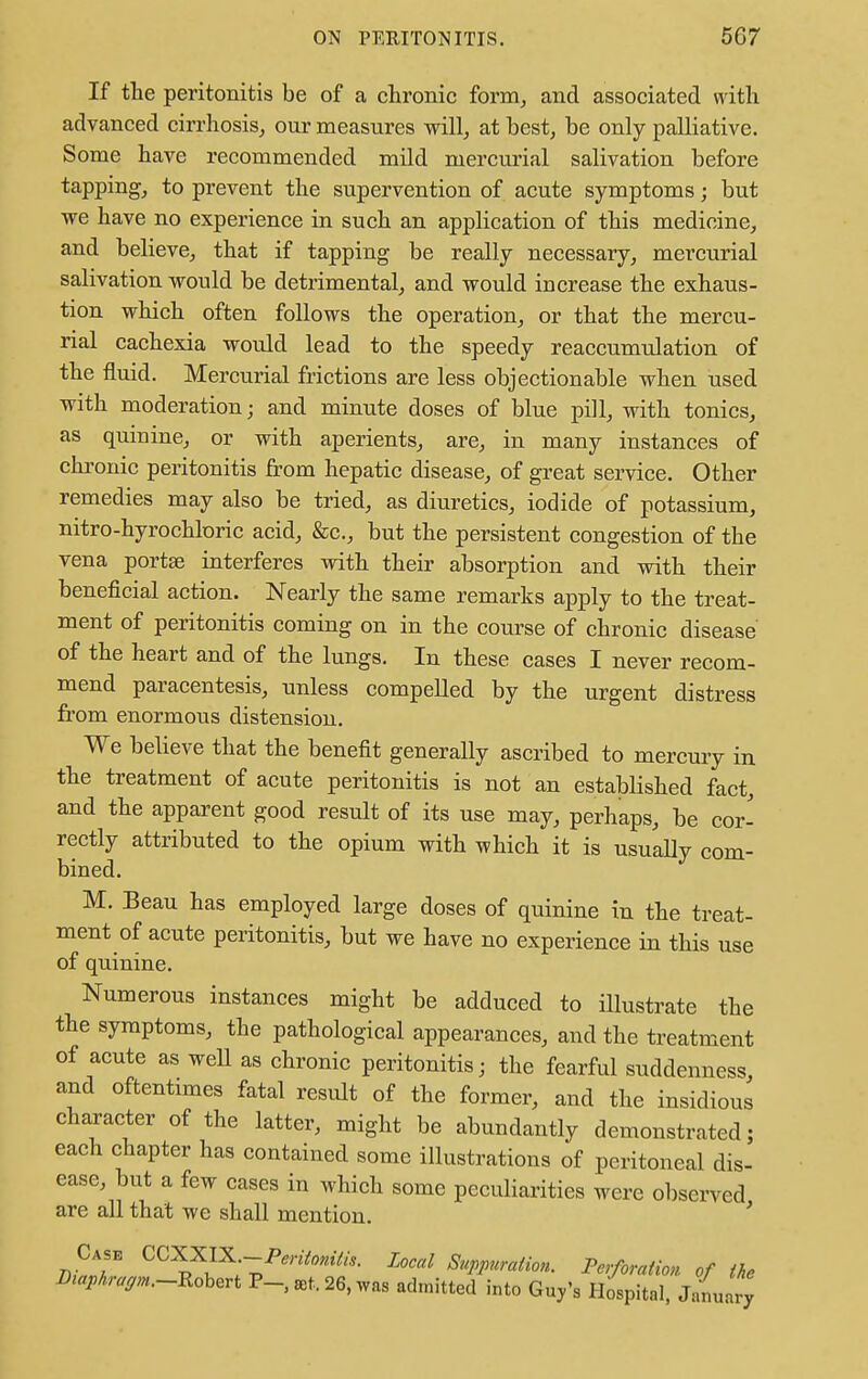 If the peritonitis be of a chronic form, and associated with advanced cirrhosis, our measures will, at best, be only palliative. Some have recommended mild mercurial salivation before tapping, to prevent the supervention of acute symptoms; but we have no experience in such an application of this medicine, and believe, that if tapping be really necessary, mercurial salivation would be detrimental, and would increase the exhaus- tion which often follows the operation, or that the mercu- rial cachexia would lead to the speedy reaccumulation of the fluid. Mercurial frictions are less objectionable when used with moderation; and minute doses of blue pill, with tonics, as quinine, or with aperients, are, in many instances of chronic peritonitis from hepatic disease, of great service. Other remedies may also be tried, as diuretics, iodide of potassium, nitro-hyrochloric acid, &c, but the persistent congestion of the vena portse interferes with their absorption and with their beneficial action. Nearly the same remarks apply to the treat- ment of peritonitis coming on in the course of chronic disease of the heart and of the lungs. In these cases I never recom- mend paracentesis, unless compelled by the urgent distress from enormous distension. We believe that the benefit generally ascribed to mercury in the treatment of acute peritonitis is not an established fact, and the apparent good result of its use may, perhaps, be cor- rectly attributed to the opium with which it is usually com- bined. M. Beau has employed large doses of quinine in the treat- ment of acute peritonitis, but we have no experience in this use of quinine. Numerous instances might be adduced to illustrate the the symptoms, the pathological appearances, and the treatment of acute as well as chronic peritonitis; the fearful suddenness, and oftentimes fatal result of the former, and the insidious character of the latter, might be abundantly demonstrated; each chapter has contained some illustrations of peritoneal dis- ease, but a few cases in which some peculiarities were observed are all that we shall mention. ' Case CCXXIX.-Peritonitis. Local Suppuration. Perforation of the ^.r^.-Robert P-, Bt. 26, was admitted into Guy's Hospital, January