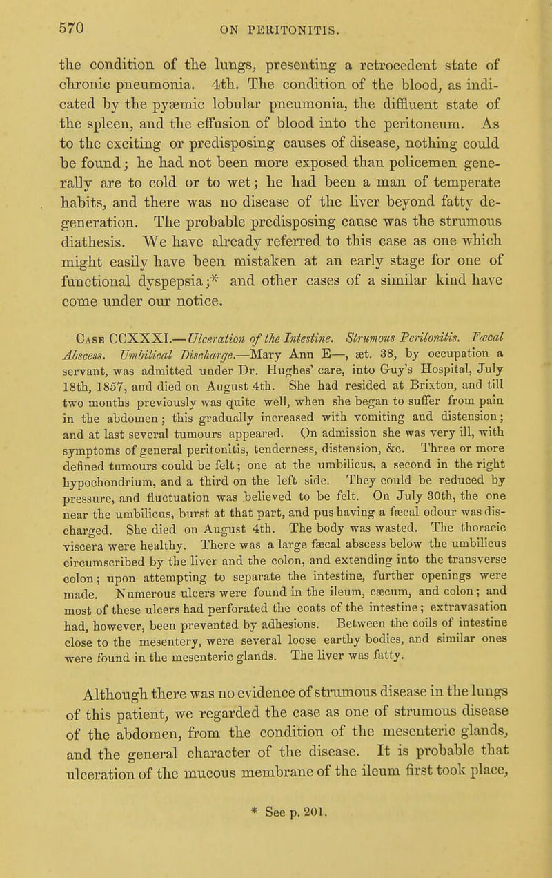 J the condition of the lungs, presenting a retrocedent state of chronic pneumonia. 4th. The condition of the blood, as indi- cated by the pysemic lobular pneumonia, the diffluent state of the spleen, and the effusion of blood into the peritoneum. As to the exciting or predisposing causes of disease, nothing could be found; he had not been more exposed than policemen gene- rally are to cold or to wet; he had been a man of temperate habits, and there was no disease of the liver beyond fatty de- generation. The probable predisposing cause was the strumous diathesis. We have already referred to this case as one which might easily have been mistaken at an early stage for one of functional dyspepsia ;* and other cases of a similar kind have come under our notice. Case CCXXXI.— Ulceration of (he Intestine. Strumous Peritonitis. Feecal Abscess. Umbilical Discharge.—Mary Ann E—, set. 38, by occupation a servant, was admitted under Dr. Hughes' care, into Guy's Hospital, July 18th, 1857, and died on August 4th. She had resided at Brixton, and till two months previously was quite well, when she began to suffer from pain in the abdomen; this gradually increased with vomiting and distension; and at last several tumours appeared. On admission she was very ill, with symptoms of general peritonitis, tenderness, distension, &c. Three or more defined tumours could be felt; one at the umbilicus, a second in the right hypochondrium, and a third on the left side. They could be reduced by pressure, and fluctuation was believed to be felt. On July 30th, the one near the umbilicus, burst at that part, and pus having a faecal odour was dis- charged. She died on August 4th. The body was wasted. The thoracic viscera were healthy. There was a large faacal abscess below the umbilicus circumscribed by the liver and the colon, and extending into the transverse colon; upon attempting to separate the intestine, further openings were made. Numerous ulcers were found in the ileum, caecum, and colon; and most of these ulcers had perforated the coats of the intestine; extravasation had, however, been prevented by adhesions. Between the coils of intestine close to the mesentery, were several loose earthy bodies, and similar ones were found in the mesenteric glands. The liver was fatty. Although there was no evidence of strumous disease in the lungs of this patient, we regarded the case as one of strumous disease of the abdomen, from the condition of the mesenteric glands, and the general character of the disease. It is probable that ulceration of the mucous membrane of the ileum first took place, * Seep. 201.