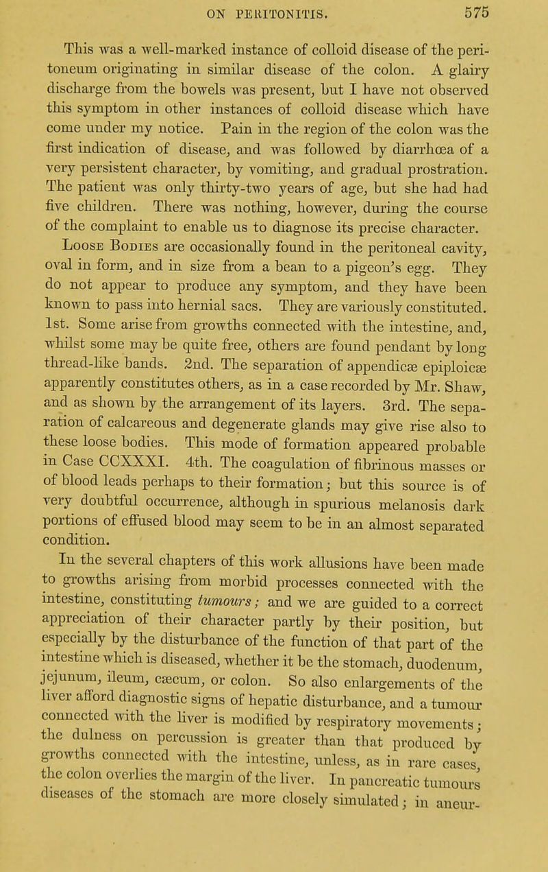 This was a well-marked instance of colloid disease of the peri- toneum originating in similar disease of the colon. A glairy- discharge from the bowels was present, hut I have not observed this symptom in other instances of colloid disease which have come under my notice. Pain in the region of the colon was the first indication of disease, and was followed by diarrhoea of a very persistent character, by vomiting, and gradual prostration. The patient was only thirty-two years of age, but she had had five children. There was nothing, however, during the course of the complaint to enable us to diagnose its precise character. Loose Bodies are occasionally found in the peritoneal cavity, oval in form, and in size from a bean to a pigeon's egg. They do not appear to produce any symptom, and they have been known to pass into hernial sacs. They are variously constituted. 1st. Some arise from growths connected with the intestine, and, whilst some maybe quite free, others are found pendant by long thread-like bands. 2nd. The separation of appendicEe epiploic apparently constitutes others, as in a case recorded by Mr. Shaw, and as shown by the arrangement of its layers. 3rd. The sepa- ration of calcareous and degenerate glands may give rise also to these loose bodies. This mode of formation appeared probable in Case CCXXXI. 4th. The coagulation of fibrinous masses or of blood leads perhaps to their formation; but this source is of very doubtful occurrence, although in spurious melanosis dark portions of effused blood may seem to be in an almost separated condition. In the several chapters of this work allusions have been made to growths arising from morbid processes connected with the intestine, constituting tumours; and we are guided to a correct appreciation of their character partly by their position, but especially by the disturbance of the function of that part of the intestine which is diseased, whether it be the stomach, duodenum, jejunum, ileum, ceecum, or colon. So also enlargements of the liver afford diagnostic signs of hepatic disturbance, and a tumour connected with the liver is modified by respiratory movements; the dulness on percussion is greater than that produced by growths connected with the intestine, unless, as in rare cases the colon overlies the margin of the liver. In pancreatic tumours diseases of the stomach are more closely simulated; in aneur