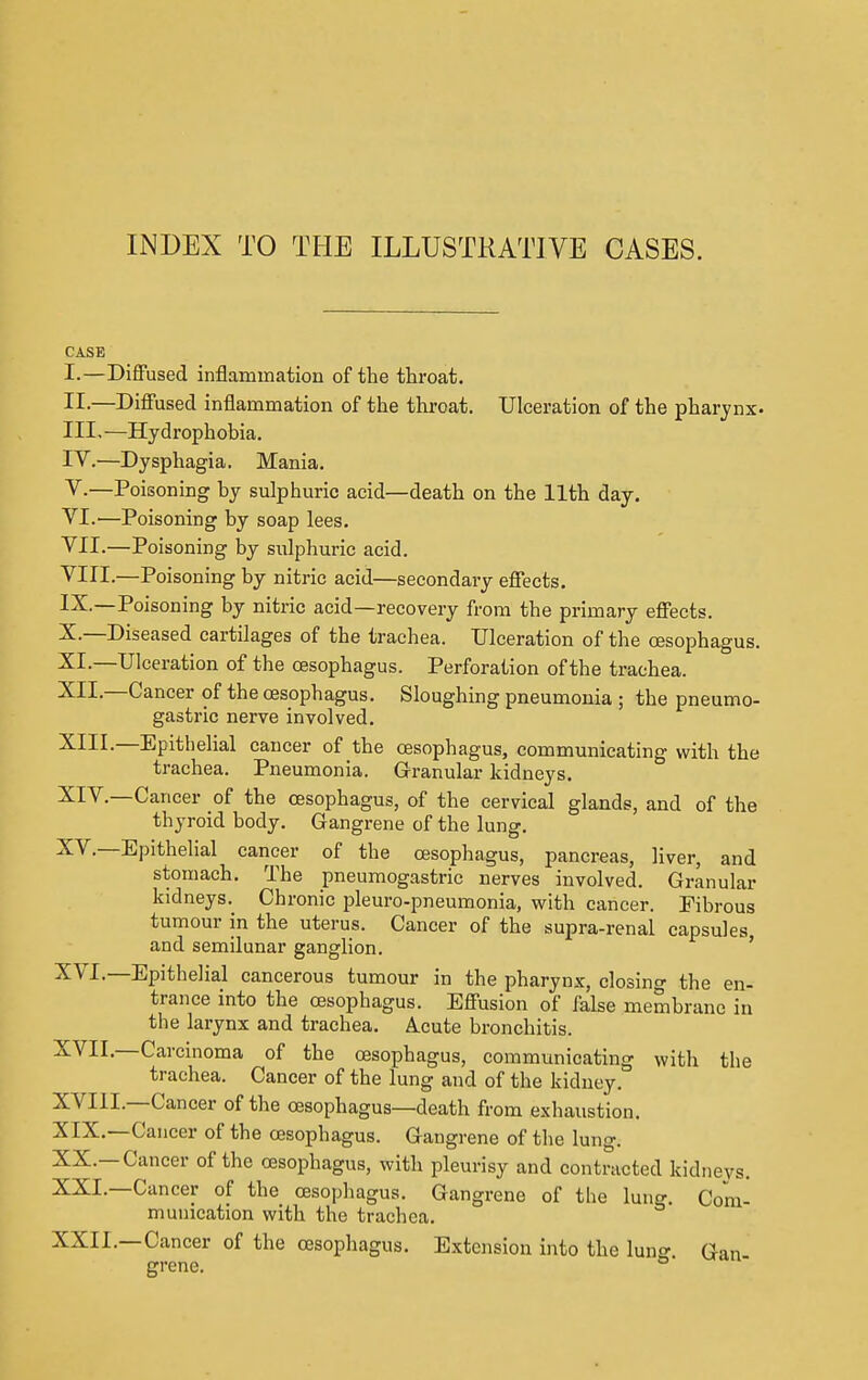 INDEX TO THE ILLUSTRATIVE CASES. CASE I. —Diffused inflammation of the throat. II. —Diffused inflammation of the throat. Ulceration of the pharynx- III. —Hydrophobia. IV. —Dysphagia. Mania. V. —Poisoning by sulphuric acid—death on the 11th day. VI. —Poisoning by soap lees. VII. —Poisoning by sulphuric acid. VIII. —Poisoning by nitric acid—secondary effects. IX. —Poisoning by nitric acid—recovery from the primary effects. X. —Diseased cartilages of the trachea. Ulceration of the oesophagus. XL—Ulceration of the oesophagus. Perforation of the trachea. XII—Cancer of the oesophagus. Sloughing pneumonia ; the pneumo- gastric nerve involved. XIII. —Epithelial cancer of the oesophagus, communicating with the trachea. Pneumonia. Granular kidneys. XIV. —Cancer of the oesophagus, of the cervical glands, and of the thyroid body. Gangrene of the lung. XV. —Epithelial cancer of the oesophagus, pancreas, liver, and stomach. The pneumogastric nerves involved. Granular kidneys. Chronic pleuro-pneumonia, with cancer. Fibrous tumour in the uterus. Cancer of the supra-renal capsules and semilunar ganglion. XVI. —Epithelial cancerous tumour in the pharynx, closing the en- trance into the oesophagus. Effusion of false membrane in the larynx and trachea. Acute bronchitis. XVII. —Carcinoma of the oesophagus, communicating with the trachea. Cancer of the lung and of the kidney. XVI1L—Cancer of the oesophagus—death from exhaustion. XIX. —Cancer of the oesophagus. Gangrene of the lung. XX. —Cancer of the oesophagus, with pleurisy and contracted kidneys. XXL—Cancer of the oesophagus. Gangrene of the lung. Com- munication with the trachea. XXII.—Cancer of the oesophagus. Extension into the luno- aan grene. °