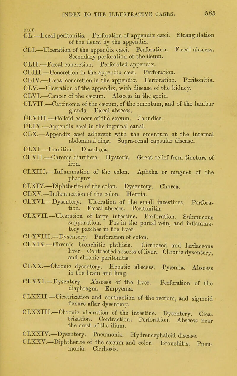 CASE CL.—Local peritonitis. Perforation of appendix caeci. Strangulation of the ileum by the appendix. CLI.—Ulceration of the appendix caeci. Perforation. Faecal abscess. Secondary perforation of the ileum. CLII.—Fsecal concretion. Perforated appendix. CLIII.—Concretion in the appendix caaci. Perforation. CLIV.—Faecal concretion in the appendix. Perforation. Peritonitis. CLV.—Ulceration of the appendix, with disease of the kidney. CLVI.—Cancer of the caecum. Abscess in the groin. CLYII.—Carcinoma of the caecum, of the omentum, and of the lumbar glands. Faecal abscess. CLYIII.—Colloid cancer of the caecum. Jaundice. CLIX.—Appendix caeci in the inguinal canal. CLX.—Appendix caeci adherent with the omentum at the internal abdominal ring. Supra-renal capsular disease. CLXI.—Inanition. Diarrhoea. CLXII.—Chronic diarrhoea. Hysteria. Great relief from tincture of iron. CLXIII.—Inflammation of the colon. Aphtha or muguet of the pharynx. CLXIV.—Diphtherite of the colon. Dysentery. Chorea. CLXV.—Inflammation of the colon. Hernia. CLXVI.—Dysentery. Ulceration of the small intestines. Perfora- tion. Faecal abscess. Peritonitis. CLXVII.—Ulceration of large intestine. Perforation. Submucous suppuration. Pus in the portal vein, and inflamma- tory patches in the liver. CLXVIII.—Dysentery. Perforation of colon. CLXIX.—Chronic bronchitic phthisis. Cirrhosed and lardaceous liver. Contracted abscess of liver. Chronic dysentery, and chronic peritonitis. CLXX.—Chronic dysentery. Hepatic abscess. Pyaemia. Abscess in the brain and lung. CLXXL—Dysentery. Abscess of the liver. Perforation of the diaphragm. Empyema. CLXXII.—Cicatrization and contraction of the rectum, and sigmoid flexure after dysentery. CLXXIII.—Chronic ulceration of the intestine. Dysentery. Cica- trization. Contraction. Perforation. Abscess near the crest of the ilium. CLXXIV.—Dysentery. Pneumonia. Hydrencephaloid disease. CLXXV.—Diphtherite of the caecum and colon. Bronchitis. Pneu- monia. Cirrhosis.