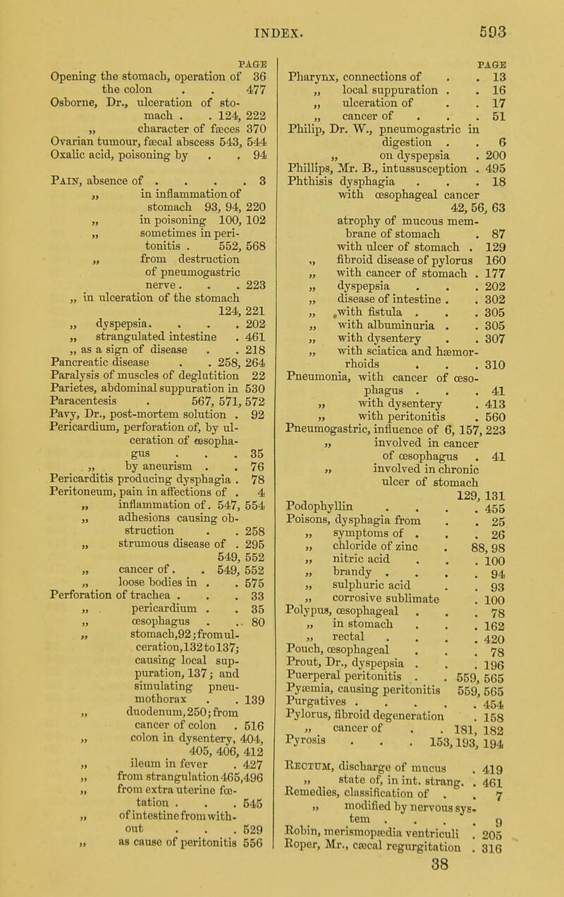 PAGE Opening the stomach, operation of 36 the colon . . 477 Oshorne, Dr., ulceration of sto- mach . . 124, 222 „ character of faeces 370 Ovarian tumour, faecal ahscess 543, 544 Oxalic acid, poisoning hy .94 Pain, ahsence of . . . .3 ,, in inflammation of stomach 93, 94, 220 „ in poisoning 100, 102 „ sometimes in peri- tonitis . 552, 568 „ from destruction of pneumogastric nerve. . . 223 „ in ulceration of the stomach 124, 221 „ dyspepsia. . . . 202 „ strangulated intestine . 461 „ as a sign of disease . . 218 Pancreatic disease . . 258, 264 Paralysis of muscles of deglutition 22 Parietes, ahdominal suppuration in 530 Paracentesis . 567, 571,572 Pavy, Dr., post-mortem solution . 92 Pericardium, perforation of, hy ul- ceration of essopha- gus . . .35 „ hy aneurism . . 76 Pericarditis producing dysphagia . 78 Peritoneum, pain in affections of . 4 „ inflammation of. 547, 554 „ adhesions causing ob- struction . . 258 „ strumous disease of . 295 549, 552 „ cancer of. . 549, 552 „ loose bodies in . . 575 Perforation of trachea . . .33 „ pericardium . . 35 „ oesophagus . ..80 ,, stomach,92;fromul- ceration, 132 to 137; causing local sup- puration, 137; and simulating pneu- mothorax . . 139 „ duodenum, 250; from cancer of colon . 516 „ colon in dysentery, 404, 405, 406, 412 „ ileum in fever . 427 „ from strangulation 465,496 „ from extra uterine foo- tation . . . 545 „ of intestine from with- out ... 529 „ as cause of peritonitis 556 PAGE . 13 . 16 . 17 51 Pharynx, connections of „ local suppuration . . „ ulceration of „ cancer of Philip, Dr. W., pneumogastric in digestion . „ on dyspepsia Phillips, Mr. B., intussusception . Phthisis dysphagia with oesophageal cancer 42, 56, 63 atrophy of mucous mem- brane of stomach with ulcer of stomach . „ fibroid disease of pylorus ,, with cancer of stomach . „ dyspepsia „ disease of intestine . „ .with fistula . . . ,, with albuminuria . ,, with dysentery „ with sciatica and haemor- rhoids Pneumonia, with cancer of oeso- phagus . „ with dysentery „ with peritonitis . _ Pneumogastric, influence of 6, 157, 223 it involved in cancer of oesophagus . 41 „ involved in chronic ulcer of stomach 129, 131 Podophyllin . . . .455 Poisons, dysphagia from . . 25 „ symptoms of . . .26 „ chloride of zinc . 88,98 „ nitric acid . . . 100 „ brandy . . . .94 „ sulphuric acid . . 93 „ corrosive sublimate . 100 Polypus, oesophageal . . .78 „ in stomach . . . 162 „ rectal .... 420 Pouch, oesophageal . . .78 Prout, Dr., dyspepsia . . . 196 Puerperal peritonitis . . 559, 565 Pyaemia, causing peritonitis 559, 565 Purgatives 454 Pylorus, fibroid degeneration . 158 cancer of . . 181, 182 6 200 495 18 87 129 160 177 202 302 305 305 307 310 41 413 560 Pyrosis 153,193, 194 Reotttm, discharge of mucus . 419 „ state of, in int. strang. . 461 Remedies, classification of . .7 „ modified by nervous sys- tem 9 Robin, merisraopsedia ventriculi . 205 Roper, Mr., ctecal regurgitation . 316 38