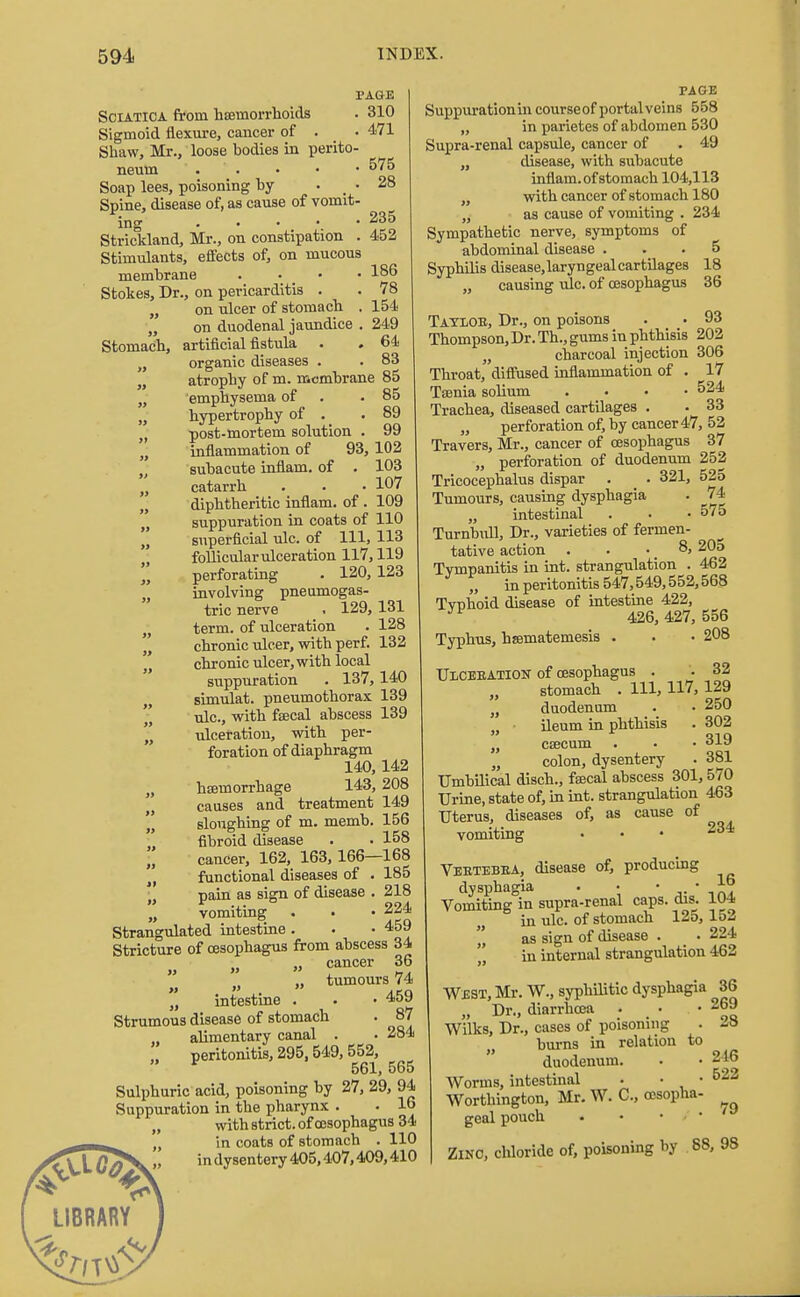 PAGE Sciatica from haemorrhoids . 310 Sigmoid flexure, cancer of . • 471 Shaw, Mr., loose bodies in perito- neum . . • • • 575 Soap lees, poisoning by . _ . 28 Spine, disease of, as cause of vomit- ing Strickland, Mr., on constipation . 452 Stimulants, effects of, on mucous membrane . 186 Stokes, Dr., on pericarditis . . 78 „ on ulcer of stomach . 154 „ on duodenal jaundice . 249 Stomach, artificial fistula . . 64 „ organic diseases . . 83 „ atrophy of m. membrane 85 „ emphysema of .85 „ hypertrophy of . .89 „ post-mortem solution . 99 „ inflammation of 93, 102 „ subacute inflam. of . 103 n catarrh . • • 107 „ diphtheritic inflam. of . 109 „ suppuration in coats of 110 „ superficial ulc. of 111, 113 „ follicular ulceration 117,119 „ perforating . 120, 123 n involving pneumogas- tric nerve i 129,131 „ term, of ulceration . 128 „ chronic ulcer, with perf. 132 chronic ulcer, with local suppuration . 137,140 simulat. pneumothorax 139  nlc, with faecal abscess 139 „ ulceration, with per- foration of diaphragm 140,142 „ haemorrhage 143, 208 „ causes and treatment 149 sloughing of m. memb. 156 fibroid disease . . 158 cancer, 162, 163,166—168 „ functional diseases of . 185 ' pain as sign of disease . 218 „ vomiting . . • 224 Strangulated intestine. . -459 Stricture of oesophagus from abscess 34 • „ cancer 36 t) „ tumours 74  intestine . . -459 Strumous disease of stomach . 87 „ alimentary canal . . 284 peritonitis, 295,549,552, v 561,565 Sulphuric acid, poisoning by 27, 29, 94 Suppuration in the pharynx . . 16 „ with strict, of oesophagus 34 „ in coats of stomach . 110 ^f\XGa\. in dysentery 405,407,409,410 LIBRARY PAGE Suppuration in courseof portal veins 558 „ in parietes of abdomen 530 Supra-renal capsule, cancer of . 49 „ disease, with subacute inflam. of stomach 104,113 „ with cancer of stomach 180 „ as cause of vomiting . 234 Sympathetic nerve, symptoms of abdominal disease ... 5 Syphilis disease,laryngealcartilages 18 „ causing ulc. of oesophagus 36 Tatloe, Dr., on poisons . . 93 Thompson,Dr. Th., gums in phthisis 202 „ charcoal injection 306 Throat, diffused inflammation of . 17 Taenia solium .... 524 Trachea, diseased cartilages . . 33 „ perforation of, by cancer 47, 52 Travers, Mr., cancer of oesophagus 37 „ perforation of duodenum 252 Tricocephalus dispar . _ . 321, 525 Tumours, causing dysphagia . 74 „ intestinal . . • 57o Turnbull, Dr., varieties of fermen- tative action . . • _ 8, 20o Tympanitis in int. strangulation . 462 „ in peritonitis 547,549,552,568 Tvnhoid disease of intestine 422, ™ 426, 427, 556 Typhus, hsematemesis . . • 208 Ulcebation of oesophagus . '. 32 stomach . Ill, 117, 129 „ duodenum . • 250 , ileum in phthisis . 302 „ caecum . • • 319 „ colon, dysentery . 381 Umbilical disch., faecal abscess 301,570 Urine, state of, in int. strangulation 463 Uterus, diseases of, as cause of vomiting Veetebea, disease of, producing dysphagia . • • • Jo Vomiting in supra-renal caps. dw. 104 in ulc. of stomach 125, 152  as sign of disease . . 224 in internal strangulation 462 WEST, Mr. W., syphilitic dysphagia 36 „ Dr., diarrhoea • • 26£ Wilks, Dr., cases of poisoning . 28 burns in relation to duodenum. • .246 Worms, intestinal . . . 522 Worthington, Mr. W. C, oesopha- geal pouch . • » / • Zinc, chloride of, poisoning by 88, 98