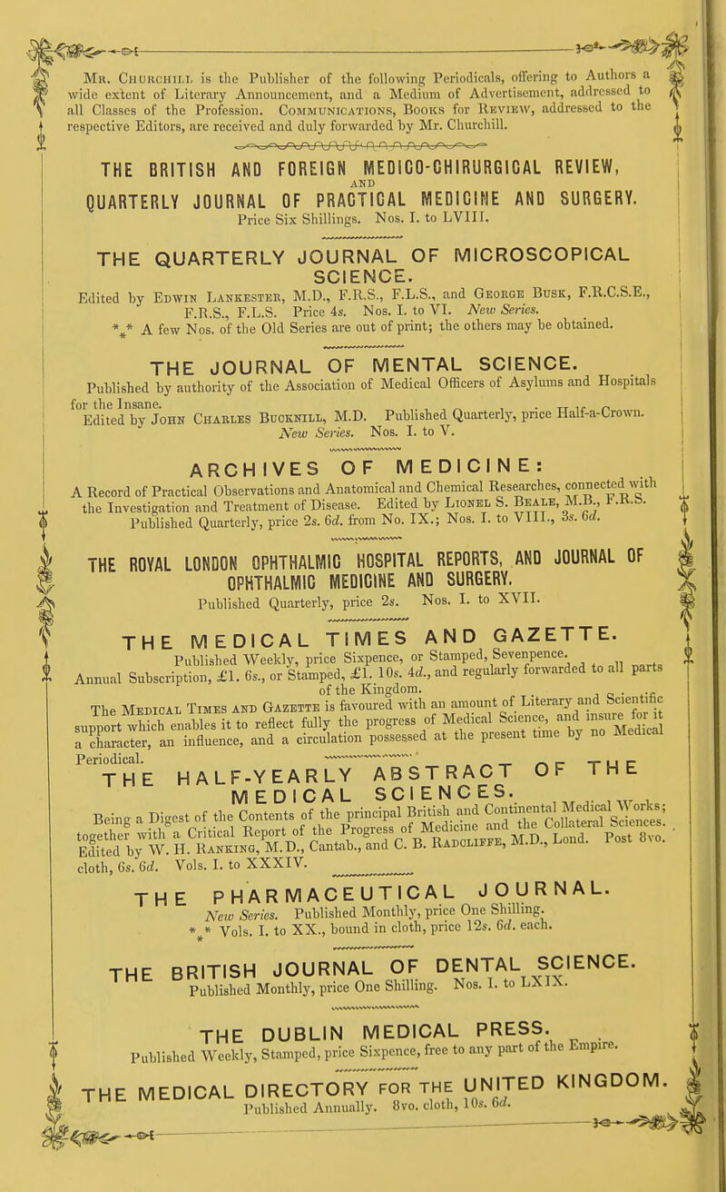 Mr. Churchill is the Publisher of the following Periodicals, offering to Authors a wide extent of Literary Announcement, and a Medium of Advertisement, addressed to all Classes of the Profession. Communications, Books for Review, addressed to the respective Editors, are received and duly forwarded by Mr. Churchill. THE BRITISH AND FOREIGN MEDICO-CHIRUR6ICAL REVIEW, AND QUARTERLY JOURNAL OF PRACTICAL MEDICINE AND SURGERY. Price Six Shillings. Nos. I. to LVIII. THE QUARTERLY JOURNAL OF MICROSCOPICAL SCIENCE. Edited by Edwin Lankester, M.D., F.R.S., F.L.S., and George Busk, F.R.C.S.E., F.R.S., F.L.S. Price 4s. Nos. I. to VI. New Series. %* A few Nos- of tne 01cl Series are out of print; tlle otllers may te obtained. THE JOURNAL OF MENTAL SCIENCE. Published by authority of the Association of Medical Officers of Asylums and Hospitals for the Insane. , ' „ , TT „ Edited by John Charles Bucknill, M.D. Published Quarterly, price Half-a-Crown. New Series. Nos. I. to V. ARCHIVES OF MEDICINE: A Record of Practical Observations and Anatomical and Chemical Researches, connected with the Investigation and Treatment of Disease. Edited by Lionel S. Beam, M.B., * Published Quarterly, price 2s. 6d. from No. IX.; Nos. I. to VIII., 3s. bd. THE ROYAL LONDON OPHTHALMIC HOSPITAL REPORTS, AND JOURNAL OF OPHTHALMIC MEDICINE AND SURGERY. Published Quarterly, price 2s. Nos. I. to XVII. THE MEDICAL TIMES AND GAZETTE. Published Weekly, price Sixpence, or Stamped Sevenpence Annual Subscription, £1. 6s., or Stamped, £1. 10s. id., and regularly forwarded to all parts of the Kingdom. _ . The Medical Times and Gazette is favoured with an amount of Literary and Scientific supportwhXenables it to reflect fully the progress of Medical ^^^—jtej a character, an influence, and a circulation possessed at the present time by no Medical Periodical.  ~ _ _ THE HALF-YEARLY ABSTRACT OF THE MEDICAL SCIENCES. Being a Digest of the Contents of the principal British and Cont mental JechcalA. or<s; B2&£ hcSi^ • cloth, 6s. 6d. Vols. I. to XXXIV. ^ ^ THE PHARMACEUTICAL JOURNAL. New Series. Published Monthly, price One Shilling. * * Vols. I. to XX., bound in cloth, price 12s. 6(/. each. THE BRITISH JOURNAL OF DENTAL SCIENCE. Published Monthly, price One Shilling. Nos. I. to LX1A. THE DUBLIN MEDICAL PRESS. Published Weekly, Stamped, price Sixpence, free to any part of the Empire. THE MEDICAL DIRECTORY FOR THE UNITED KINGDOM. | Published Annually. 8vo. cloth, 10s. 6rf. .