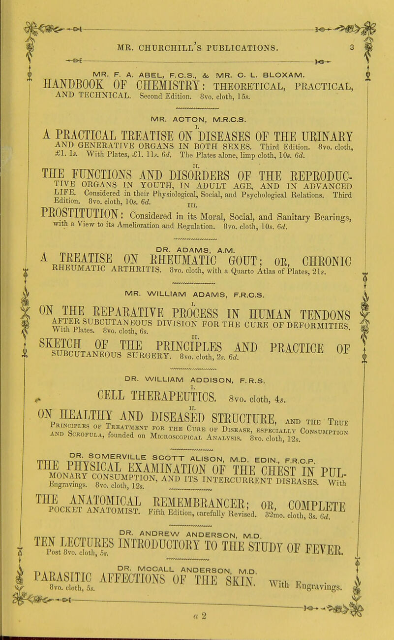 — 3*3-^ MR. F. A. ABEL, F.C.S., St, MR. C. L. BLOXAM. HANDBOOK OF CHEMISTEY: theoretical, practical, AND TECHNICAL. Second Edition. 8vo. cloth, 15.?. MR. ACTON, M.R.C.S. A PEACTICAL TEEATISE ON DISEASES OF THE UEINAET AND GENERATIVE ORGANS IN BOTH SEXES. Third Edition. 8vo. cloth, £1. Is. With Plates, £1. lis. 6d. The Plates alone, limp cloth, 10s. 6d. THE FUNCTIONS AND DISOEDEES OF THE EEPEODUC- TIVE ORGANS IN YOUTH, IN ADULT AGE, AND IN ADVANCED LIFE. Considered in their Physiological, Social, and Psychological Relations. Third Edition. 8vo. cloth, 10s. 6d. m PE0STITUTI0N: Considered in its Moral, Social, and Sanitary Bearings, with a View to its Amelioration and Regulation. 8vo. cloth, 10s. 6d. OR. ADAMS, A.M. AJMAlISE m EHEUMATIO GOUT; OK, CHEONIC RHEUMATIC ARTHRITIS. 8vo. cloth, with a Quarto Atlas of Plates, 21s. 0N4JFE REPARATIVE PROCESS IN HUMAN TENDONS ™ SUBCUTANEOUS DIVISION FOR THE CURE OF DEFORMITIES W itn Elates. 8vo. cloth, 6s. SK«S 0F THE PRINCIPLES AND PEACTICE OF SUBCUTANEOUS SURGERY. 8vo. cloth, 2s. 6d. V* DR. WILLIAM ADDISON, F. R.S. CELL THEEAPEUTICS. 8vo. cloth, 4,. ON HEALTHY AND DISEASED STEUCTUEE, anb the true and ocrofula, founded on Microscopical Analysis. 8vo. cloth, 12s. mTTT1 J°R- SOMERVILLE SCOTT ALISON, M.D. EDIN FRCP THE PHYSICAL EXAMINATION OF THE CHEST IN PnT TvfcS,PS0N' and its A^^L^^fc THE ANATOMICAL EEMEMBEANCEE • or mMPTi™ POCKET ANATOMIST. Fifth ™ar^Sed. aL/dothSI^ DR. ANDREW ANDERSON MD ™LWS* ™>UCT0KY TO THE STUDY OF FEVER. DR. MOCALL ANDERSON MD PAEASITIC AFFECTIONS OF THE SKIN wk * A 8vo. cloth, 5s. ^KLSS' ™ Engravings. X M