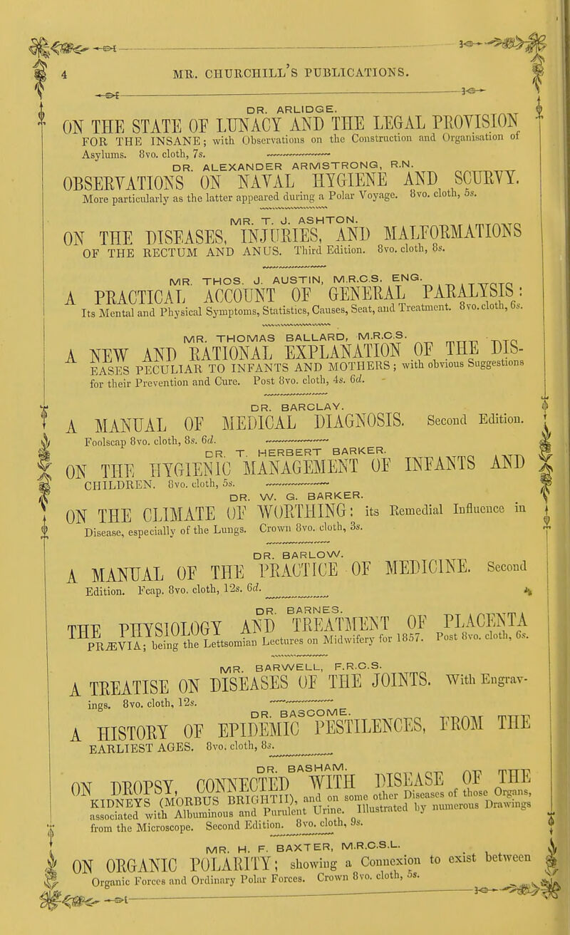 _ DR. ARLIDGE. ON THE STATE OE LUNACY AND THE LEGAL PROVISION FOR THE INSANE; with Observations on the Construction and Organisation of Asylums. 8vo. cloth, 7s. —•— ■ DR. ALEXANDER ARMSTRONG, R.N. OBSERVATIONS ON NAVAL HYGIENE AND SCURVY. More particularly as the latter appeared during a Polar Voyage. 8vo. cloth, as. ON THE DISEASES MINJURIESTAND MALFORMATIONS OF THE RECTUM AND ANUS. Third Edition. 8vo. cloth, 8s. MR. THOS. J. AUSTIN, M.R.C.S. ENG. A PRACTICAL ACCOUNT OE GENERAL PARALYSIS : Its Mental and Physical Symptoms, Statistics, Causes, Seat, and Treatment. 8vo.cloth, fas. I) MR. THOMAS BALLARD, M.R.OS. A NEW AND RATIONAL EXPLANATION OF THE DIS- EASES PECULIAR TO INFANTS AND MOTHERS ; with obvious Suggestions for their Prevention and Cure. Post 8vo. cloth, 4s. 6d. DR. BARCLAY. A MANUAL OE MEDICAL DIAGNOSIS. Second Edition. Foolscap 8vo. cloth, 8s. 6d. — DR T HERBERT BARKER. ON THE HYGIENIC MANAGEMENT OE INFANTS AND CHILDREN. 8vo. cloth, 5s. —~~~ DR. W. G. BARKER. y ON THE CLIMATE OF WORTHING: its Bemedial Influence in j Disease, especially of the Lungs. Crown 8vo. cloth, 3s. X DR. BARLOW. A MANUAL OF THE PRACTICE OF MEDICINE. Second Edition. Fcap. 8vo. cloth, 12s. Gd. ^ ^ TTTF PHYSIOLOGY AND' ^TREATMENT OF PLACENTA ^^kj^i^^^^ Lectures on Midwifery for 1857. Post 8vo. cloth, 6, MR. BARWELL, F.R.C.S. A TREATISE ON DISEASES OF THE JOINTS. With Engrav ings. 8vo. cloth, 12s. • —  A HISTORY OF EPIDEMIC^pSlLENCES, FROM THE EARLIEST AGES. 8vo. cloth, 8s. DR. BASHAM. mTT11 ON DROPSY CONNECTED WITH DISEASE OF THE U\ ^MORBUS BMGHTII), and on some other Diseases of those Organs, KIDNEYS (MOKliUo urtiuriiiy, illustrated hv numerous Drawings associated with Albuminous and Purulent Urine, Illustrated, oj from the Microscope. Second ^ditiffr^^vo-clotli, as. MR. H. F. BAXTER, M.R.C.S.L. ON ORGANIC POLARITY; showing a Connexion to exist between Orcanic Forces and Ordinary Polar Forces. Crown 8vo. cloth, os. 6 . . ■ *e-— ZfSHr -»i