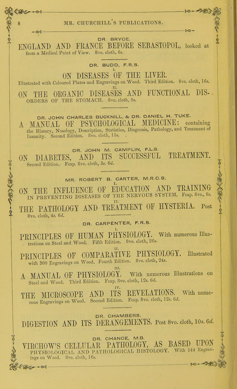 ^04 ♦ I w DR BRYCE fl ENGLAND AND FRANCE BEFORE SEBASTOPOL, looked at from a Medical Point of View. 8vo. cloth, 6s. DR. BUDD, F.R.S. I. ON DISEASES OF THE LITER. Illustrated with Coloured Plates and Engravings on Wood. Third Edition. Ovo. cloth, 16s. ON THE ORGANIC DISEASES AND FUNCTIONAL dis- orders OF THE STOMACH. 8vo. cloth, 9s. DR. JOHN CHARLES BUCKNILL, & DR. DANIEL H. TUKE. A MANUAL OF PSYCHOLOGICAL MEDICINE: containing the History, Nosology, Description, Statistics, Diagnosis, Pathology, and Treatment of Insanity. Second Edition. 8vo. cloth, 15s. . DR. JOHN M. CAMPLIN, F.L.S. ON DIABETES, AND ITS SUCCESSFUL TREATMENT. <|> Second Edition.- Fcap. 8vo. cloth, 3s. 6d. 5§ MR. ROBERT B. CARTER, M.R.C.S. 1 ON THE INFLUENCE OF EDUCATION AND TRAINING f IN PREVENTING DISEASES OF THE NERVOUS SYSTEM. Fcap. 8vo., 6s. THE PATHOLOGY AND TREATMENT OF HYSTERIA. Post 8vo. cloth, 4s. 6d. ~~ DR. CARPENTER, F.R.S. PRINCIPLES OF HUMAN PHYSIOLOGY, with numerous illus- trations on Steel and Wood. Fifth Edition. 8vo. cloth, 26s. PRINCIPLES OF COMPARATIVE PHYSIOLOGY, illustrated with 300 Engravings on Wood. Fourth Edition. 8vo. cloth, 24s. in. A MANUAL OF PHYSIOLOGY. With numerous Illustrations on Steel and Wood. Third Edition. Fcap. 8vo. cloth, 12s. 6d. IV. THE MICROSCOPE AND ITS REYELATIONS. with nume- rous Engravings on Wood. Second Edition. Fcap. 8vo. cloth, 12s. 6d. DR. CHAMBERS. DIGESTION AND ITS DERANGEMENTS. Post 8vo. cloth, lOs. M. DR. CHANCE, M.B. DR. CHANCE, M.B. -m^-vr * YIRCHOW'S CELLULAR PATHOLOGY, AS BASED UPON i PHYSIOLOGICAL AND PATHOLOGICAL HISTOLOGY. With 144 Engnn- g ings on Wood. 8vo. cloth, 16s. ri»^_ ^ _