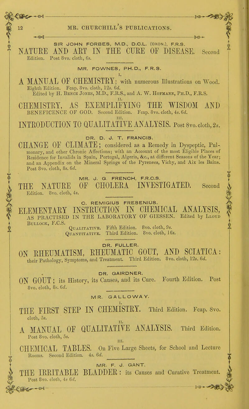 —€►{ : }-e— SIR JOHN FORBES, M.D., D.C.L. (OXON.), F.R.S. NATURE AND AET IN THE CURE OF DISEASE. Second Edition. Post 8vo. cloth, 6s. MR. FOWNES, PH.D., F.R.S. I. A MANUAL OE CHEMISTRY; with numerous Illustrations on Wood. Eighth Edition. Fcap. 8vo. cloth, 12s. 6c?. Edited hy H. Bencb Jones, M.D., F.R.S., and A. W. Hofmann, Ph.D., F.R.S. CHEMISTRY, AS EXEMPLIFYING THE WISDOM AND BENEFICENCE OF GOD. Second Edition. Fcap. 8vo. cloth, 4s. 6c/. in. INTRODUCTION TO QUALITATIVE ANALYSIS. Post 8vo. cloth, 2*. DR. D. J. T. FRANCIS. CHANGE OF CLIMATE ; considered as a Remedy in Dyspeptic, Pul- monary, and other Chronic Affections; with an Account of the most Eligible Places of Residence for Invalids in Spain, Portugal, Algeria, &c, at different Seasons of the Year; and an Appendix on the Mineral Springs of the Pyrenees, Vichy, and Aix les Bains. Post 8vo. cloth, 8s. 6cZ. MR. J. G. FRENCH, F.R.C.S. THE NATURE OF CHOLERA INVESTIGATED. Second Edition. 8vo. cloth, 4s. C. REMIGIUS FRESENIUS. ELEMENTARY INSTRUCTION IN CHEMICAL ANALYSIS, AS PRACTISED IN THE LABORATORY OF GIESSEN. Edited by Lloyd Bullock, F.C.S. Qualitative. Fifth Edition. 8vo. cloth, 9s. Quantitative. Third Edition. 8vo. cloth, 16s. DR. FULLER. ON RHEUMATISM, RHEUMATIC GOUT, AND SCIATICA: their Pathology, Symptoms, and Treatment. Third Edition. 8vo. cloth, 12s. 6d. DR. GAIRDNER. ON GOUT I its History, its Causes, and its Cure. Fourth Edition. Post 8vo. cloth, 8s. 6d. MR. GALLOWAY. I. THE FIRST STEP IN CHEMISTRY. Third Edition. Fcap. 8vo. cloth, 5s. A MANUAL OF QUALITATIVE ANALYSIS. Third Edition. Post 8vo. cloth, 5s. in. CHEMICAL TABLES. On Five Large Sheets, for School and Lecture, Rooms. Second Edition. 4s. 6d. MR. F. J. GANT. THE IRRITABLE BLADDER : its Causes and Curative Treatment. Post 8vo. cloth, 4s 6'/.