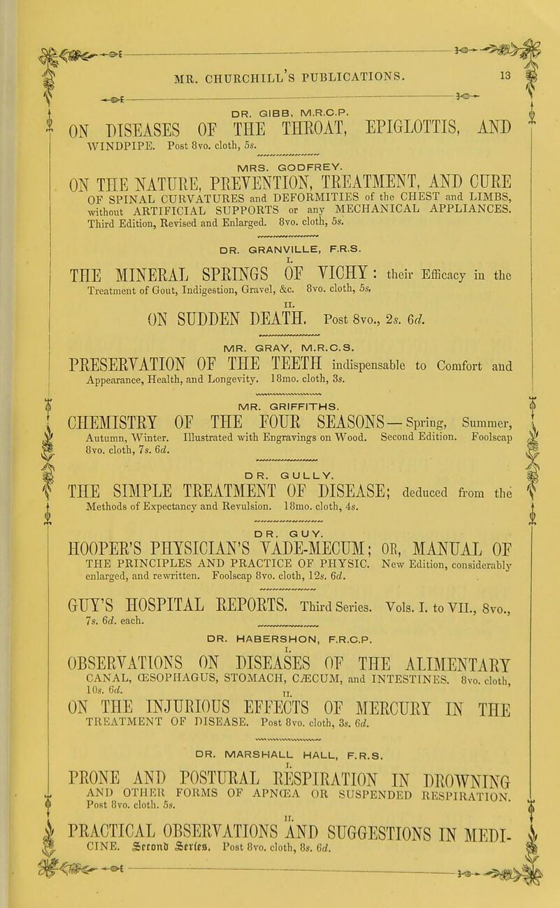 MR. CHURCHILL S PUBLICATIONS. 13 -e>f DR. GIBB. M.R.C.P. <p * ON DISEASES OE THE THROAT, EPIGLOTTIS, AND WINDPIPE. Post 8vo. cloth, 5s. MRS. GODFREY. ON THE NATURE, PREVENTION, TREATMENT, AND CURE OF SPINAL CURVATURES and DEFORMITIES of the CHEST and LIMBS, without ARTIFICIAL SUPPORTS or any MECHANICAL APPLIANCES. Third Edition, Revised and Enlarged. 8vo. cloth, 5s. DR. GRANVILLE, F.R.S. THE MINERAL SPRINGS OE VICHY : their Efficacy in the Treatment of Gout, Indigestion, Gravel, &c. 8vo. cloth, 5s, ON SUDDEN DEATH. Post 8vo., 2s. ed. MR. GRAY, M.R.C.S. PRESERVATION OE THE TEETH indispensable to Comfort and Appearance, Health, and Longevity. 18mo. cloth, 3s. MR. GRIFFITHS. CHEMISTRY OF THE EOUR SEASONS-Spring, Summer, Autumn, Winter. Illustrated with Engravings on Wood. Second Edition. Foolscap 8vo. cloth, 7s. 6d. THE SIMPLE TREATMENT I^F MSEASE; deduced from the f Methods of Expectancy and Revulsion. 18mo. cloth, 4s. HOOPER'S PMSICIAN'sTaDE-MECUM; OE, MANUAL OE THE PRINCIPLES AND PRACTICE OF PHYSIC. New Edition, considerably enlarged, and rewritten. Foolscap 8vo. cloth, 12s. 6d. GUY'S HOSPITAL REPORTS. Third Series. Vols.LtoVIL, 8vo., 7s. 6d. each. DR. HABERSHON, F.R.C.P. OBSERVATIONS ON DISEASES OE THE ALIMENTARY CANAL, OESOPHAGUS, STOMACH, CAECUM, and INTESTINES. 8vo. cloth 10s. U. n ON THE INJURIOUS EFFECTS OF MERCURY IN THE TREATMENT OF DISEASE. Post 8vo. cloth, 3s. Gd. DR. MARSHALL HALL, F.R.S. PRONE AND POSTURAL RESPIRATION IN DROWNING AND OTHER FORMS OF APNCEA OR SUSPENDED RESPIRATION. Post 8vo. cloth. 5s. PRACTICAL OBSERVATIONS AND SUGGESTIONS IN MEDI- CTNE. Srtonu S>txin. Post 8vo. cloth, 8s. 6d. %m— — ^