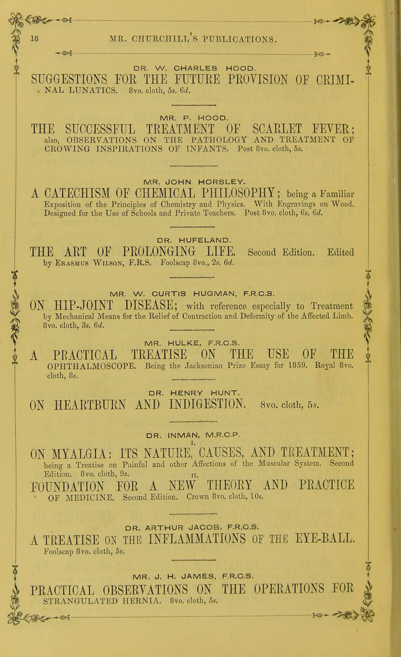 DR. W. CHARLES HOOD. SUGGESTIONS FOE THE FUTURE PROVISION OF CRDJI- . NAL LUNATICS. 8vo. cloth, 5s. 6d. MR. P. HOOD. THE SUCCESSFUL TREATMENT OF SCARLET FEVER; also, OBSERVATIONS ON THE PATHOLOGY AND TREATMENT OF CROWING INSPIRATIONS OF INFANTS. Post 8vo. cloth, 5s. MR. JOHN HORSLEY. A CATECHISM OF CHEMICAL PHILOSOPHY; being a Familiar Exposition of the Principles of Chemistry and Physics. With Engravings on Wood. Designed for the Use of Schools and Private Teachers. Post 8vo. cloth, 6s. 6d. DR. HUFELAND. THE ART OF PROLONGING LIFE. Second Edition. Edited by Erasmus Wilson, F.R.S. Foolscap 8vo., 2s. 6d. MR. W. CURTIS HUGMAN, F.R.C.S. ON HIP-JOINT DISEASE; with reference especially to Treatment by Mechanical Means for the Relief of Contraction and Deformity of the Affected Limb. 8vo. cloth, 3s. 6d. MR. HULKE, F.R.C.S. t A PRACTICAL TREATISE ON THE USE OF THE OPHTHALMOSCOPE. Being the Jacksonian Prize Essay for 1859. Royal 8vo. cloth, 8s. DR. HENRY HUNT. ON HEARTBURN AND INDIGESTION. 8vo. cloth, 5*. DR. INMAN, M.R.C.P. ON MYALGIA: ITS NATURE^ CAUSES, AND TREATMENT; being a Treatise on Painful and other Affections of the Muscular System. Second Edition. 8vo. cloth, 9s. n. FOUNDATION FOR A NEW THEORY AND PRACTICE OF MEDICINE. Second Edition. Crown 8vo. cloth, 10s. DR. ARTHUR JACOB, F.R.C.S. A TREATISE ON THE INFLAMMATIONS OF THE EYE-BALL. Foolscap 8vo. cloth, 5s. MR. J. H. JAMES, F.R.C.S. PRACTICAL OBSERVATIONS ON THE OPERATIONS FOR STRANGULATED HERNIA. 8vo. cloth, 5s.