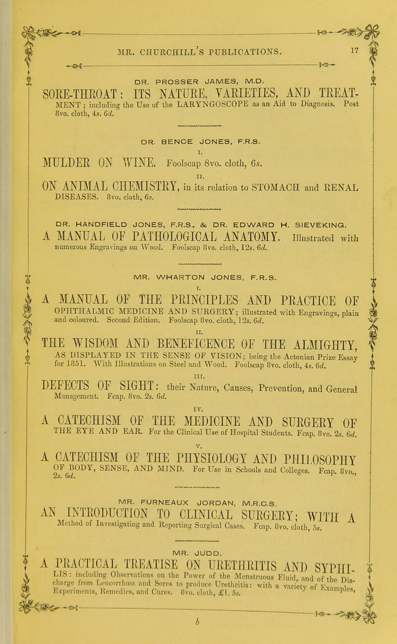 -H»£ ■—— DR. PROSSER JAMES, M.D. SORE-THROAT: ITS NATURE, VARIETIES, AND TREAT- MENT ; including the Use of the LARYNGOSCOPE as an Aid to Diagnosis. Post 8vo. cloth, 4s. 6d. DR. BENOE JONES, F.R.S. I. MULDER ON WINE. Foolscap 8vo. cloth, 6s. 11. ON ANIMAL CHEMISTRY, in its relation to STOMACH and RENAL DISEASES. 8vo. cloth, 6s. t DR. HANDFIELD JONES, F.R.S., & DR. EDWARD H. SIEVEKING. A MANUAL OE PATHOLOGICAL ANATOMY, illustrated with numerous Engravings on Wood. Foolscap 8vo. cloth, 12s. 6d. MR. WHARTON JONES, F.R.S. A MANUAL OF THE PRINCIPLES AND PRACTICE OP OPHTHALMIC MEDICINE AND SURGERY; illustrated with Engravings, plain and coloured. Second Edition. Foolscap 8vo. cloth, 12s. 6d. f THE WISDOM AND BENEFICENCE OF THE ALMIGHTY, „ AS DISPLAYED IN THE SENSE OF VISION; being the Actonian Prize Essay for 1851. With Illustrations on Steel and Wood. Foolscap 8vo. cloth, 4s. 6d. in. DEFECTS OF SIGHT: their Nature, Causes, Prevention, and General Management. Fcap. 8vo. 2s. 6d. A CATECHISM OF THE MEDICINE AND SURGERY OF THE EYE AND EAR. For the Clinical Use of Hospital Students. Fcap. 8vo. 2s. 6d. A CATECHISM OF THE PHYSIOLOGY AND PHILOSOPHY OF BODY, SENSE, AND MIND. For Use in Schools and Colleges. Fcap. 8vo 2s. 6d.  MR. FURNEAUX JORDAN, M.R.C.S AN INTRODUCTION TO CLINICAL SURGERY; WITH A Method of Investigating and Reporting Surgical Cases. Fcap. 8vo. cloth, 5s. MR. JUDD. f A PRACTICAL TREATISE ON URETHRITIS AND SYP1IT LIS: including Observations on the Power of the Menstruous Fluid and of rhr> n charge from Leucorrhcen and Sores to produce Urethritis: with a varietv nf 1' i Experiments, Remedies, and Cures. 8vo. cloth, £1.5s. J samples, fcte—1—