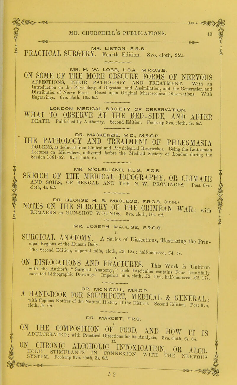 •** — mr. ciiurchill's publications. 19 — MR. LISTON, F.R.S. * PRACTICAL SURGERY. Fourth Edition. 8vo. cloth, 22s. MR. H. W. LOBB, L.S.A., M.R.C.S.E. ON SOME OF THE MORE OBSCURE FORMS OF NERVOUS AFFECTIONS, THEIR PATHOLOGY AND TREATMENT. With an Introduction on the Physiology of Digestion and Assimilation, and the Generation and Distribution of Nerve Force. Based upon Original Microscopical Observations. With Engravings. 8vo. cloth, 10s. 6d. LONDON MEDICAL SOCIETY OF OBSERVATION WHAT TO OBSERVE AT THE BED - SIDE, AND AFTER DEATH. Published by Authority. Second Edition. Foolscap 8vo. cloth, 4s. 6d. DR. MACKENZIE, M.D., M.R.C.P. THE PATHOLOGY AND TREATMENT OF PHLEGMASIA DOLENS, as deduced from Clinical and Physiological Researches. Being the Lettsomian Lectures on Midwifery, delivered before the Medical Society of London during the session 1861-62. 8vo. cloth, 6s. & MR. M'CLELLAND, F.L.S., FGS SKETCH OF THE MEDICAL TOPOGRAPHY, OR CLIMATE \ ^MsS6iLS' °F BENGAL AND THE N- W- PROVINCES. Posfsvo. ^ „ DR. GEORGE H. B. MACLEOD, F.R.C.S. (EDIN ) NOTES ON THE SURGERY OF THE CRIMEAN WAR- with REMARKS on GUN-SHOT WOUNDS. 8vo. cloth, 10s 6rf ' ™ MR. JOSEPH MACLISE, F.R.C.S. SURGICAL ANATOMY. A Series of Dissections illnsrriHnn. fv»„ r>. : cipal Regions of the Human Body. ' mubH'innS tne in- The Second Edition, imperial folio, cloth, £3. 12s.; half-morocco, £4. 4s. ON DISLOCATIONS AND FRACTURES This w«* h n t i tt . -x^ DR- MCNICOLL, M.R.CP A ^P1^ F0E S°UTHP0RT, MEDICAL & GENER \ 1 • sa#sNoticcs of t,,e nm H^-y ^AsLfE^%^ DR. MARCET, F.R.S. ON THE COMPOSITION OF FOOD AND HOW tt to ADULTERATED; with Practical Direcrions for iu Analysis. e^J, IS ON CHRONIC ALCOHOLIC 'INTOXICATION 01? HOLIC STIMULANTS IN CONNEXION WITri T-rr x ALC0 SYSTEM. Foolscap Ovo. cloth, 3s. 6d ™ TIIE NERVOUS <fite~-~«c ■