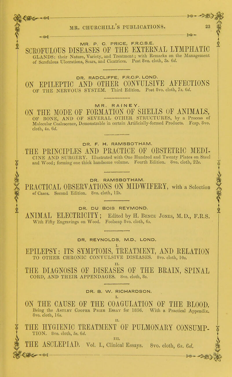 ^g^^t mr. churchill's publications. 23 «, ' 30 •» MR. P. C. PRICE, F.R.C.S.E. SCROFULOUS DISEASES OF THE EXTERNAL LYMPHATIC GLANDS: their Nature, Variety, and Treatment; with Remarks on the Management of Scrofulous Ulcerations, Scars, and Cicatrices. Post 8vo. cloth, 3s. 6d. DR. RADCLIFFE, F.R.C.P. LOND. ON EPILEPTIC AND OTHER CONVULSIVE AFFECTIONS OF THE NERVOUS SYSTEM. Third Edition. Post 8vo. cloth, 7s. 6d. MR. R A I N E Y. ON THE MODE OF FORMATION OF SHELLS OF ANIMALS, OF BONE, AND OF SEVERAL OTHER STRUCTURES, by a Process of Molecular Coalescence, Demonstrable in certain Artificially-formed Products. Fcap. 8vo. cloth, 4s. 6d. DR. F. H. RAMSBOTHAM. THE PRINCIPLES AND PRACTICE OF OBSTETRIC MEDI- CINE AND SURGERY. Illustrated with One Hundred and Twenty Plates on Steel and Wood; forming one thick handsome volume. Fourth Edition. 8vo. cloth, 22s. DR. RAMSBOTHAM. PRACTICAL OBSERVATIONS ON MIDWIFERY, with a Selection of Cases. Second Edition. 8vo. cloth, 12s. DR. DU BOIS REYMOND. ANIMAL ELECTRICITY ; Edited by H. Bence Jones, M. D., F.R.S. With Fifty Engravings on Wood. Foolscap 8vo. cloth, 6s. DR. REYNOLDS, M.D., LOND. EPILEPSY: ITS SYMPTOMS, TREATMENT, AND RELATION TO OTHER CHRONIC CONVULSIVE DISEASES. 8vo. cloth, 10s. THE DIAGNOSIS OF DISEASES OF THE BRAIN, SPINAL CORD, AND THEIR APPENDAGES. Hvo. cloth, 8s. DR. B. W. RICHARDSON. I. ON THE CAUSE OF THE COAGULATION OF THE BLOOD. Being the Asti.ey Cooper Prize Essay for 1856. With a Practical Appendix. 8vo. cloth, 16s. ii. THE HYGIENIC TREATMENT OF PULMONARY CONSUMP- TION. 8vo. cloth, 5s. Gd. III. THE ASCLEPIAD. Vol. L, Clinical Essays. 8vo. cloth, 6s. Gd.