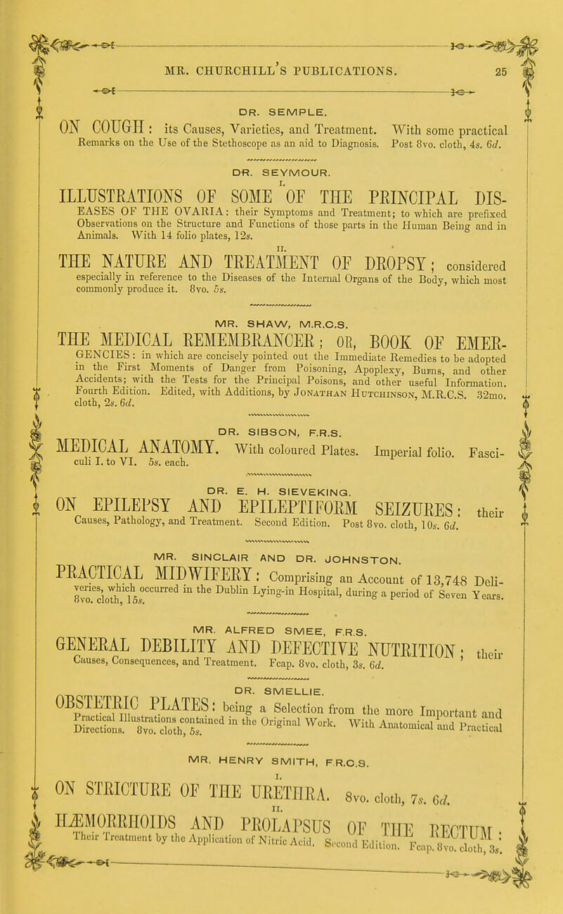 5«S>: mr. ciiurchill's publications. 25 DR. SEMPLE. ON COUGH: its Causes, Varieties, and Treatment. With some practical Remarks on the Use of the Stethoscope as an aid to Diagnosis. Post 8vo. cloth, 4s. 6d. DR. SEYMOUR. ILLUSTRATIONS OF SOME ' OF THE PRINCIPAL dis- eases OF THE OVARIA: their Symptoms and Treatment; to which are prefixed Observations on the Structure and Functions of those parts in the Human Being and in Animals. With 14 folio plates, 12s. THE NATURE AND TREATMENT OF DROPSY; considered especially in reference to the Diseases of the Internal Organs of the Body, which most commonly produce it. 8vo. 5s. MR. SHAW, M.R.C.S. THE MEDICAL REMEMBRANCER; OK, BOOE: OF EMER- GENCIES : in which are concisely pointed out the Immediate Remedies to be adopted in the First_ Moments of Danger from Poisoning, Apoplexy, Burns, and other Accidents; with the Tests for the Principal Poisons, and other useful Information. Fourth Edition. Edited, with Additions, by Jonathan Hutchinson, M.R.C.S. 32mo. cloth, 2s. 6d. DR. SIBSON, F.R.S. MEDICAL ANATOMY. With coloured Plates. Imperial folio. Fasci- culi I. to VI. 5s. each. DR. E. H. SIEVEKING. V i ON EPILEPSY AND EPILEPTIFORM SEIZURES: then- 1 Causes, Pathology, and Treatment. Second Edition. Post 8vo. cloth, 10s. 6d. MR. SINCLAIR AND DR. JOHNSTON PRACTICAL MIDWIFERY : Comprising an Account of 13,748 Deli- rvo'cioTh 15s<!CCUrred ^ DuWin LyIngin H°Spita1' during a Peri0d of Seven Years- MR. ALFRED SMEE, F.R S. GENERAL DEBILITY AND DEFECTIVE NUTRITION • then- Causes, Consequences, and Treatment. Fcap. 8vo. cloth, 3s. 6d. ^ DR. SMELLIE. OBSTETRIC PLATES: being a Selection f,om the m„re Important aod MR. HENRY SMITH, F.R.C.S. | ON STEICTUEE OF THE UEETHRA. 8™. olofl, 7, U i HEMORRHOIDS AND PROLAPSUS OF TITF RFPTTnw *Wqsi&-~*i' *—. * —. 3