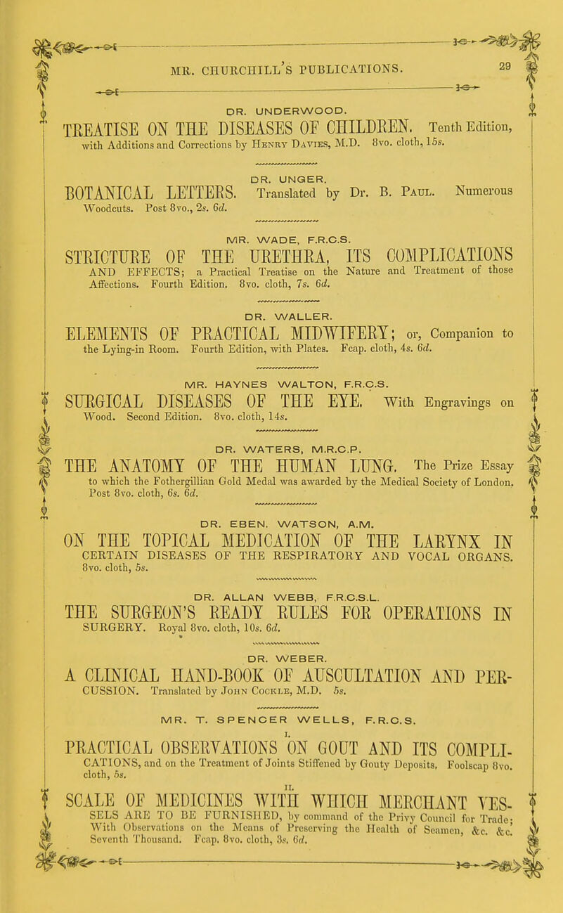 ,ot wm^smte ?mr. churchill's publications. 29 -s* ■ *f 11 DR. ALLAN WEBB, F.RC.S.L. THE SURGEON'S READY RULES FOR OPERATIONS IN SURGERY. Royal 8vo. cloth, 10s. 6d. « DR. WEBER. A CLINICAL HAND-BOOK OF AUSCULTATION AND PER- cussion. Translated by John Cockle, M.D. 5s. i DR. UNDERWOOD. TREATISE ON THE DISEASES OF CHILDREN. Tenth Edition, with Additions and Corrections by Henry Davies, M.D. 8vo. cloth, 15s. BOTANICAL LETTERS. ^ranXteTby Dr. B. Paul. Numerous Woodcuts. Post 8vo., 2s. 6d. MR. WADE, F.R.C.S. STRICTURE OF THE URETHRA, ITS COMPLICATIONS AND EFFECTS; a Practical Treatise on the Nature and Treatment of those Affections. Fourth Edition. 8vo. cloth, 7s. 6d. DR. WALLER. ELEMENTS OF PRACTICAL MIDWIFERY; or, Companion to the Lying-in Room. Fourth Edition, with Plates. Fcap. cloth, 4s. 6d. MR. HAYNES WALTON, F.R.C.S. f SURGICAL DISEASES OF THE EYE. ' With Engravings on f Wood. Second Edition. 8vo. cloth, 14s. i DR. WATERS, M.R.C.P. V/ THE ANATOMY OF THE HUMAN LUNG. The Prize Essay to which the Fothergillian Gold Medal was awarded by the Medical Society of London. Post 8vo. cloth, 6s. 6d. DR. EBEN. WATSON, A.M. ON THE TOPICAL MEDICATION OF THE LARYNX IN CERTAIN DISEASES OF THE RESPIRATORY AND VOCAL ORGANS. 8vo. cloth, 5s. MR. T. SPENCER WELLS, F.R.C.S. PRACTICAL OBSERVATIONS ON GOUT AND ITS C0MPLI- CATIONS, and on the Treatment of Joints Stiffened by Gouty Deposits, Foolscap 8vo. cloth, 5s. f SCALE OF MEDICINES WITH WHICH MERCHANT VES- SELS ARE TO BE FURNISHED, by command of the Privy Council for Trade- With Observations on the Means of Preserving the Health of Seamen, &c. &c! Seventh Thousand. Fcap. 8vo. cloth, 3s. 6d, —<h - H^.^^ V'