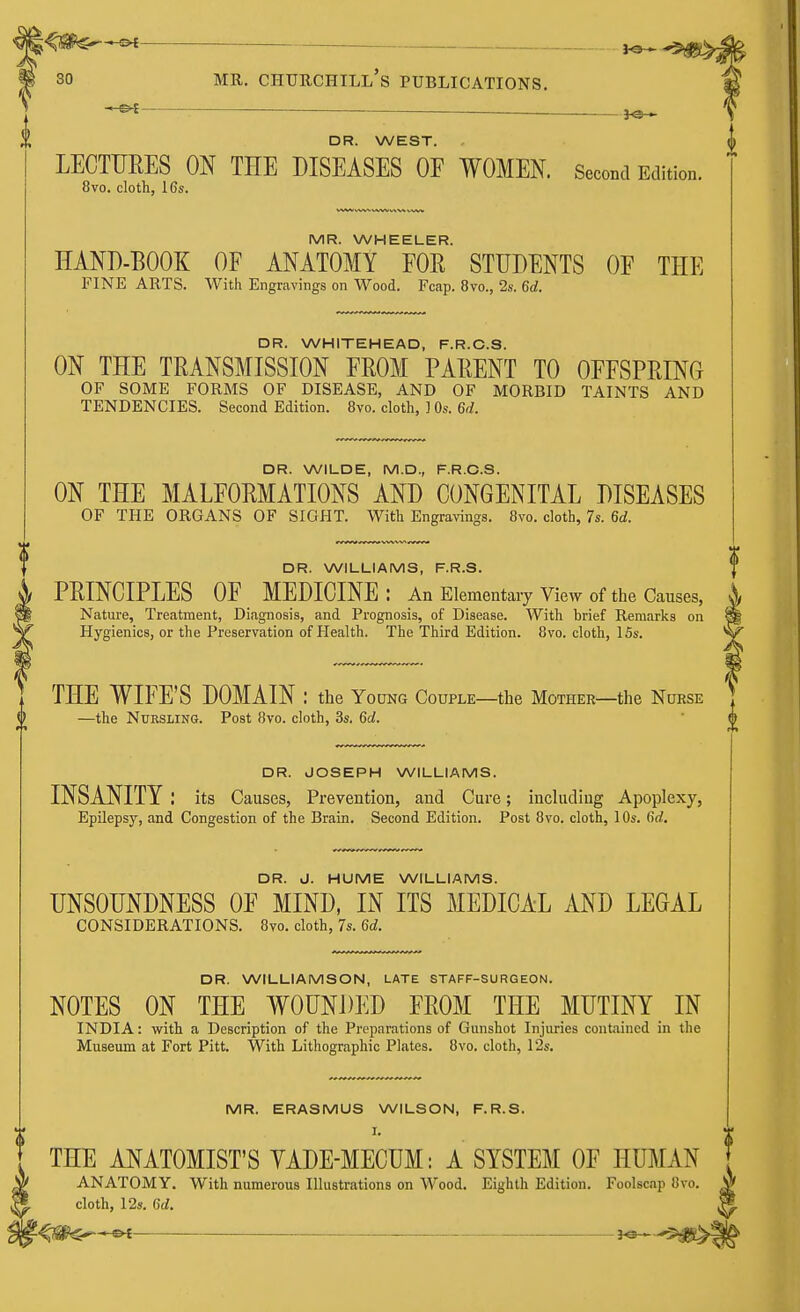 t<S^$ S>€ ^ 30 mr. Churchill's publications. — — ,Q . J VP • DR. WEST. LECTURES ON THE DISEASES OF WOMEN. Second Edition. 8vo. cloth, 16s. MR. WHEELER. HAND-BOOK OF ANATOMY FOR STUDENTS OF THE FINE ARTS. With Engravings on Wood. Fcap. 8vo., 2s. 6d. DR. WHITEHEAD, F.R.C.S. ON THE TRANSMISSION FROM PARENT TO OFFSPRING OF SOME FORMS OF DISEASE, AND OF MORBID TAINTS AND TENDENCIES. Second Edition. 8vo. cloth, ] 0s. 6d. DR. WILDE, M.D., F.R.C.S. ON THE MALFORMATIONS AND CONGENITAL DISEASES OF THE ORGANS OF SIGHT. With Engravings. 8vo. cloth, 7s. 6d. DR. WILLIAMS, F.R.S. PRINCIPLES OF MEDICINE : An Elementary View of the Causes, Nature, Treatment, Diagnosis, and Prognosis, of Disease. With brief Remarks on Hygienics, or the Preservation of Health. The Third Edition. 8vo. cloth, 15s. THE WIFE'S DOMAIN : the Young Couple—the Mother—the Nurse —the Nursling. Post 8vo. cloth, 3s. 6d. DR. JOSEPH WILLIAMS. INSANITY I its Causes, Prevention, and Cure; including Apoplexy, Epilepsy, and Congestion of the Brain. Second Edition. Post 8vo. cloth, 10s. fid. DR. J. HUME WILLIAMS. UNSOUNDNESS OF MIND, IN ITS MEDICAL AND LEGAL CONSIDERATIONS. 8vo. cloth, 7s. 6d. DR. WILLIAMSON, LATE STAFF-SURGEON. NOTES ON THE WOUNDED FROM THE MUTINY IN INDIA: with a Description of the Preparations of Gunshot Injuries contained in the Museum at Fort Pitt. With Lithographic Plates. 8vo. cloth, 12s. MR. ERASMUS WILSON, F.R.S. I. THE ANATOMIST'S YADE-MECUM: A SYSTEM OF HUMAN ANATOMY. With numerous Illustrations on Wood. Eighth Edition. Foolscap 8vo. cloth, 12s. 6d.