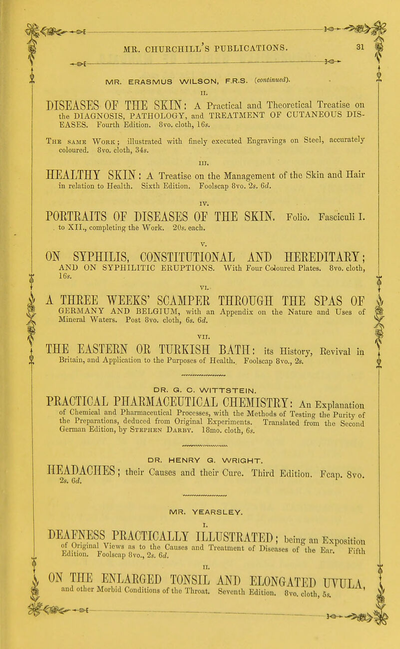 —— — mr. ciiurchill's publications. 31 ~-&t — —jo- mr. ERASMUS WILSON, F.R.S. (continued). II. DISEASES OF THE SKIN: A Practical and Theoretical Treatise on the DIAGNOSIS, PATHOLOGY, and TREATMENT OF CUTANEOUS DIS- EASES. Fourth Edition. 8vo. cloth, 16s. The same Work; illustrated with finely executed Engravings on Steel, accurately- coloured. 8vo. cloth, 34s. in. HEALTHY SKIN : A Treatise on the Management of the Skin and Hair in relation to Health. Sixth Edition. Foolscap 8vo. 2s. 6d. IV. PORTRAITS OF DISEASES OF THE SKIN. Folio. Fasciculi I. . to XII., completing the Work. 20s. each. v. ON SYPHILIS, CONSTITUTIONAL AND HEREDITARY; AND ON SYPHILITIC ERUPTIONS. With Four Coloured Plates. 8vo. cloth, 16s. VI. A THREE WEEKS' SCAMPER THROUGH THE SPAS OF i GERMANY AND BELGIUM, with an Appendix on the Nature and Uses of Mineral Waters. Post 8vo. cloth, 6s. 6d. VII. THE EASTERN OR TURKISH BATH: its History, Revival in Britain, and Application to the Purposes of Health.. Foolscap 8vo., 2s. DR. G. C. WITTSTEIN. PRACTICAL PHARMACEUTICAL CHEMISTRY: An Explanation of Chemical and Pharmaceutical Processes, with the Methods of Testing the Purity of the Preparations, deduced from Original Experiments. Translated from the Second German Edition, by Stephen Darby. 18mo. cloth, 6s. DR. HENRY G. WRIGHT. HEADACHES ; their Causes and their Cure. Third Edition. Fcan. 8vo. MR. YEARSLEY. I. DEAFNESS PRACTICALLY ILLUSTRATED; being an Exposition &£r,*2s58vo!;2f6t?ausefl and Treatment of Diseases °f t,,e *»• ™> II. ON THE ENLARGED TONSIL AND ELONGATED UVULA and other Morbid Conditions of the Throat. Seventh Edition. 8vo. cloth, 5s. ,