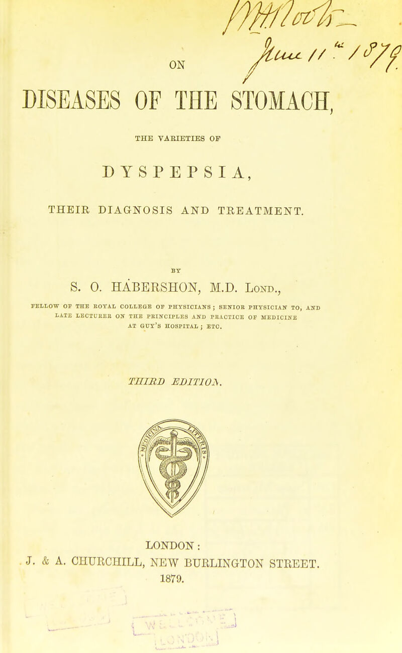 DISEASES OF THE STOMACH, THE VARIETIES OP DYSPEPSIA, THEIR DIAGNOSIS AND TREATMENT. S. 0. HABERSHON, M.D. Lond., FEIiLOW OE THB EOYAL COILEGB OF PHYSICIANS ; 8BNI0E PHYSICIAN TO, AND liATJE LECIUEEE ON THE PEINCIPLES AND PEACTIOB OF MEDICINE AT guy's HOSPITAL ; ETC. THIRD EDITIOiS. LONDON: J. & A. CHURCHILL, NEW BURLINGTON STREET. 1879. J