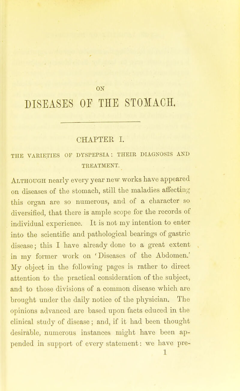 ON DISEASES OF THE STOMACH. CHAPTER I. THE VARIETIES OF DYSPEPSIA: THEIR DIAGNOSIS AND TREATMENT. Although nearly every year new works have appeared on diseases of the stomach, still the maladies affecting this organ are so numerous, and of a character so diversified, that there is ample scope for the records of individual experience. It is not my intention to enter into the scientific and pathological bearings of gastric disease; this I have already done to a great extent in my former work on 'Diseases of the Abdomen.' My object in the following pages is rather to direct attention to the practical consideration of the subject, and to those divisions of a common disease which are brought under the daily notice of the physician. The opinions advanced are based upon facts educed in the clinical study of disease; and, if it had been thought desirable, numerous instances might have been ap- pended in support of every statement: we have pre-