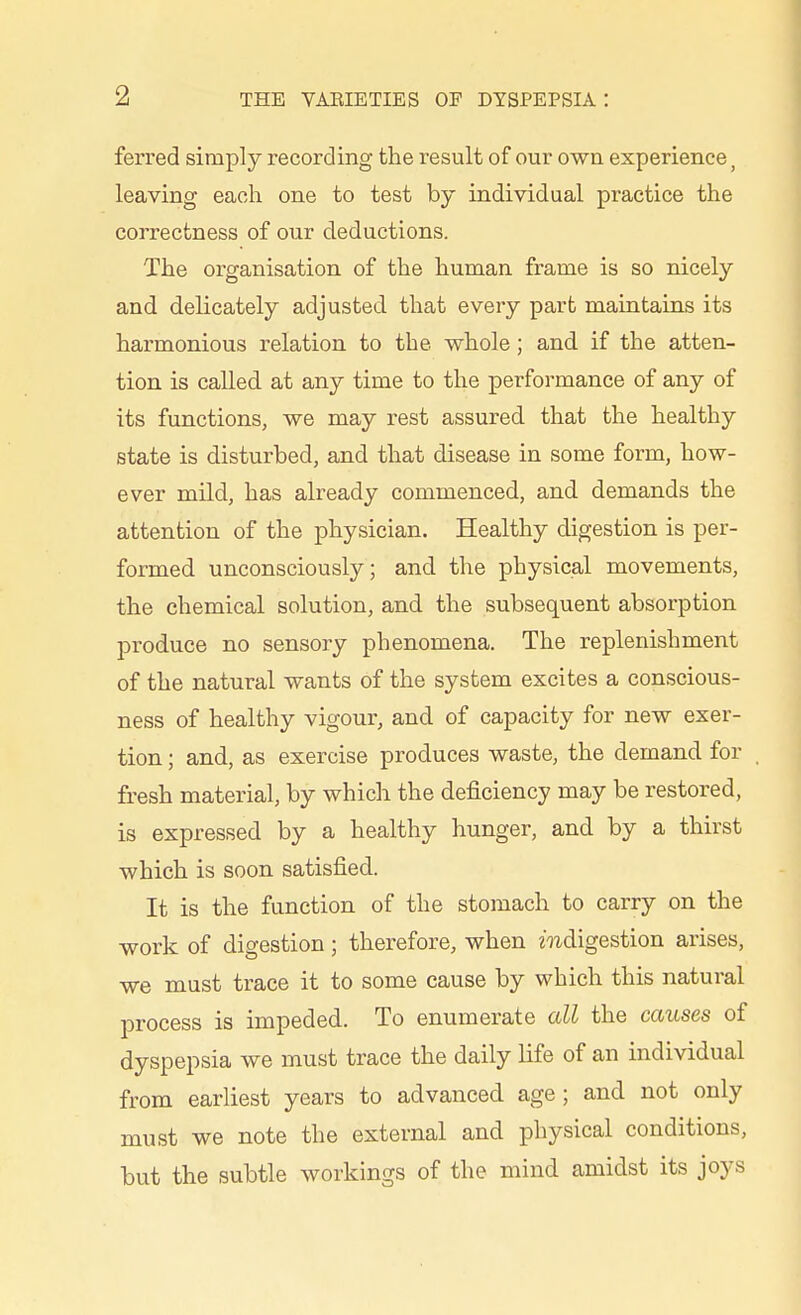 ferred simply recording the result of our own experience ^ leaving each one to test by individual practice the correctness of our deductions. The organisation of the human frame is so nicely and delicately adjusted that every part maintains its harmonious relation to the whole; and if the atten- tion is called at any time to the performance of any of its functions, we may rest assured that the healthy state is disturbed, and that disease in some form, how- ever mild, has already commenced, and demands the attention of the physician. Healthy digestion is per- formed unconsciously; and the physical movements, the chemical solution, and the subsequent absorption produce no sensory phenomena. The replenishment of the natural wants of the system excites a conscious- ness of healthy vigour, and of capacity for new exer- tion ; and, as exercise produces waste, the demand for fresh material, by which the deficiency may be restored, is expressed by a healthy hunger, and by a thirst which is soon satisfied. It is the function of the stomach to carry on the •work of digestion; therefore, when mdigestion arises, we must trace it to some cause by which this natural process is impeded. To enumerate all the causes of dyspepsia we must trace the daily life of an individual from earliest years to advanced age ; and not only must we note the external and physical conditions, but the subtle woi'kings of the mind amidst its joys