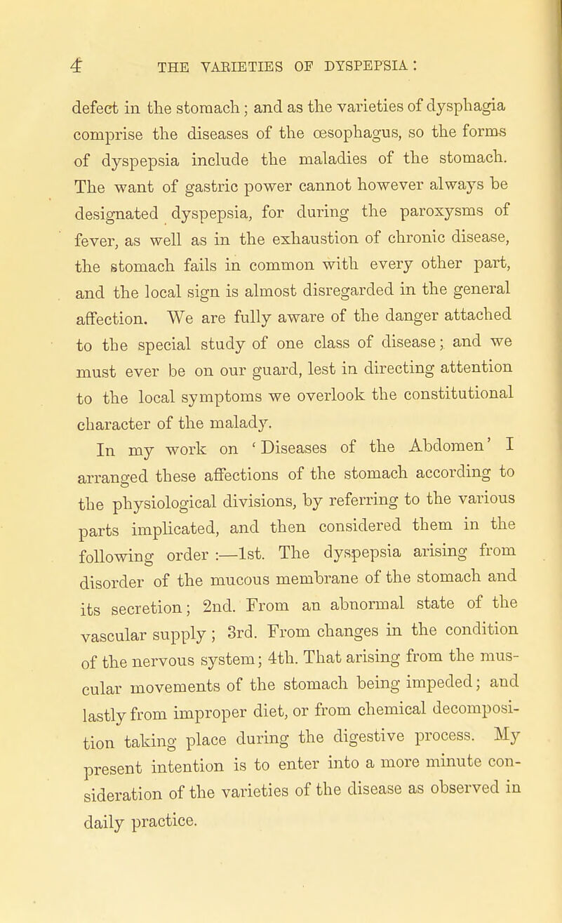 defect iu tlie stomach; and as the varieties of dysphagia comprise the diseases of the oesophagus, so the forms of dyspepsia include the maladies of the stomach. The want of gastric power cannot however always be designated dyspepsia, for during the paroxysms of fever, as well as in the exhaustion of chronic disease, the stomach fails in common with every other part, and the local sign is almost disregarded in the general affection. We are fully aware of the danger attached to the special study of one class of disease; and we must ever be on our guard, lest in directing attention to the local symptoms we overlook the constitutional character of the malady. In my work on 'Diseases of the Abdomen' I arranged these affections of the stomach according to the physiological divisions, by referring to the various parts implicated, and then considered them in the following order :—1st. The dyspepsia arising from disorder of the mucous membrane of the stomach and its secretion; 2nd. From an abnormal state of the vascular supply; 3rd. From changes in the condition of the nervous system; 4th. That arising from the mus- cular movements of the stomach being impeded; and lastly from improper diet, or from chemical decomposi- tion taking place during the digestive process. My present intention is to enter into a more minute con- sideration of the varieties of the disease as observed in daily practice.