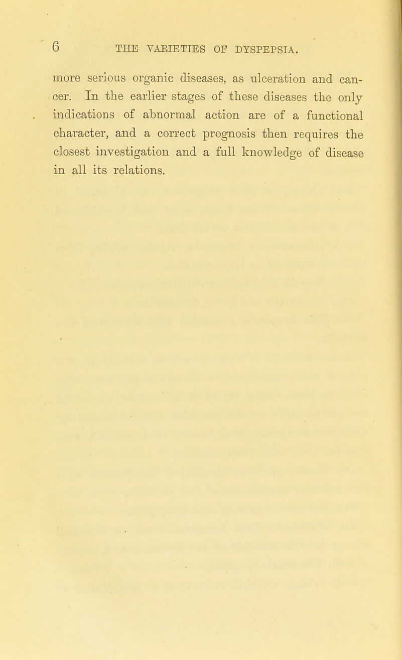 more serious organic diseases, as ulceration and can- cer. In the earlier stages of these diseases the only- indications of abnormal action are of a functional character, and a correct prognosis then requires the closest investigation and a full knowledge of disease in all its relations.