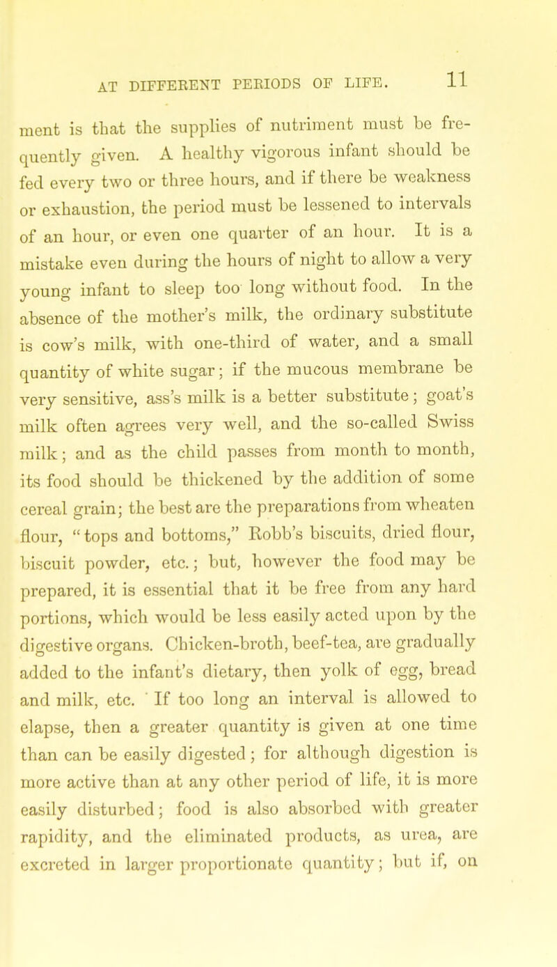 ment is that the supplies of nutriment must be fre- quently given. A healthy vigorous infant should be fed every two or three hours, and if there be weakness or exhaustion, the period must be lessened to intervals of an hour, or even one quarter of an hour. It is a mistake even during the hours of night to allow a very young infant to sleep too long without food. In the absence of the mother's milk, the ordinary substitute is cow's milk, with one-third of water, and a small quantity of white sugar; if the mucous membrane be very sensitive, ass's milk is a better substitute; goat's milk often agrees very well, and the so-called Swiss milk; and as the child passes from month to month, its food should be thickened by the addition of some cereal grain; the best are the preparations from wheaten flour,  tops and bottoms, Robb's biscuits, dried flour, biscuit powder, etc.; but, however the food may be prepared, it is essential that it be free from any hard portions, which would be less easily acted upon by the digestive organs. Chicken-broth, beef-tea, are gradually added to the infant's dietary, then yolk of egg, bread and milk, etc. ' If too long an interval is allowed to elapse, then a greater quantity is given at one time than can be easily digested; for although digestion is more active than at any other period of life, it is more easily disturbed; food is also absorbed with greater rapidity, and the eliminated products, as urea, are excreted in larger proportionate quantity; but if, on