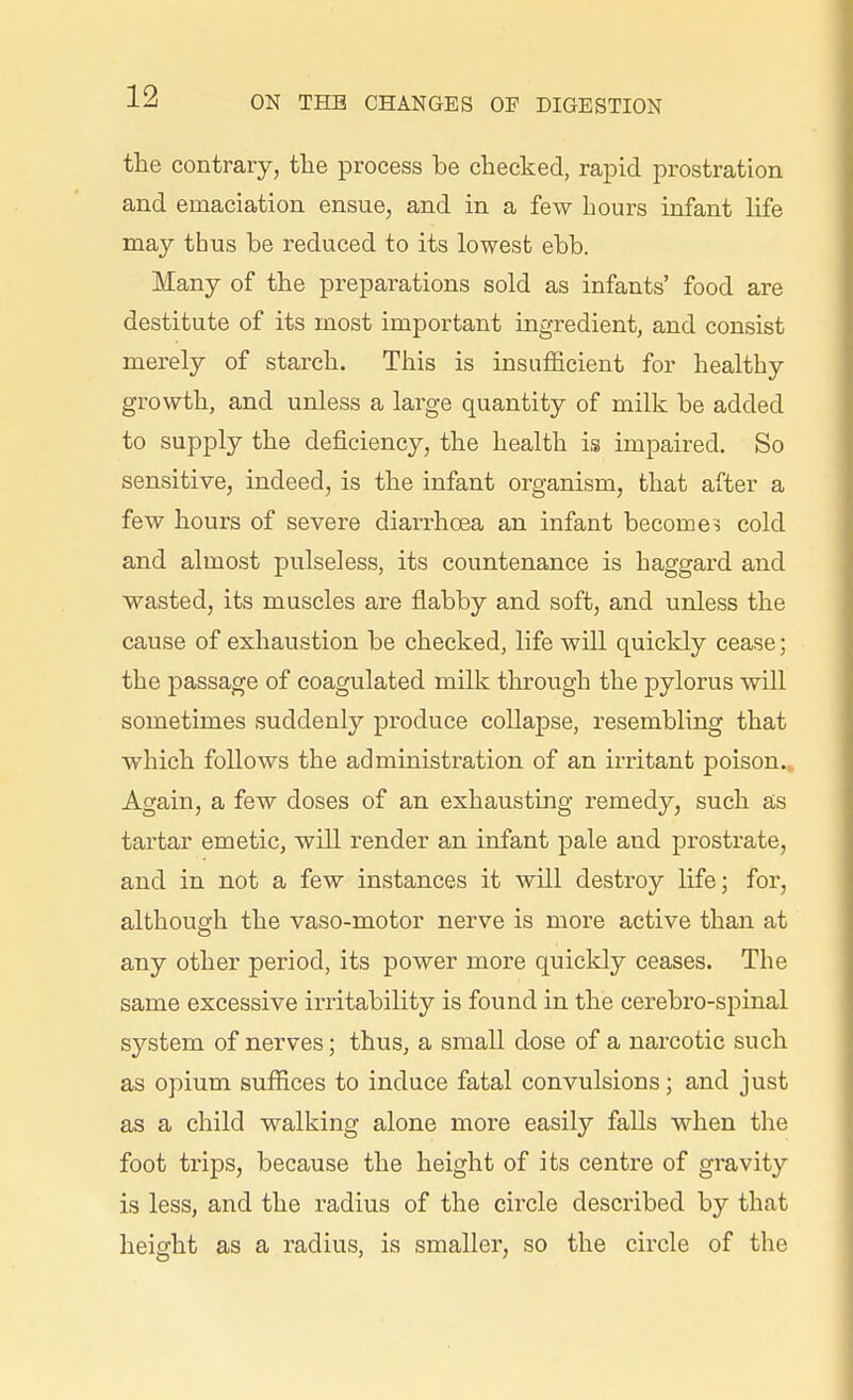 the contrary, the process be checked, rapid prostration and emaciation ensue, and in a few hours infant life may thus be reduced to its lowest ebb. Many of the preparations sold as infants' food are destitute of its most important ingredient, and consist merely of starch. This is insufficient for healthy growth, and unless a large quantity of milk be added to supply the deficiency, the health is impaired. So sensitive, indeed, is the infant organism, that after a few hours of severe diarrhoea an infant becomes cold and almost pulseless, its countenance is haggard and wasted, its muscles are flabby and soft, and unless the cause of exhaustion be checked, life will quickly cease; the passage of coagulated milk through the pylorus will sometimes suddenly produce collapse, resembling that which follows the administration of an irritant poison. Again, a few doses of an exhausting remedy, such as tartar emetic, will render an infant pale and prostrate, and in not a few instances it will destroy life; foi^, although the vaso-motor nerve is more active than at any other period, its power more quickly ceases. The same excessive irritability is found in the cerebro-spinal system of nerves; thus, a small dose of a narcotic such as opium suffices to induce fatal convulsions; and just as a child walking alone more easily falls when the foot trips, because the height of its centre of gravity is less, and the radius of the circle described by that height as a radius, is smaller, so the circle of the