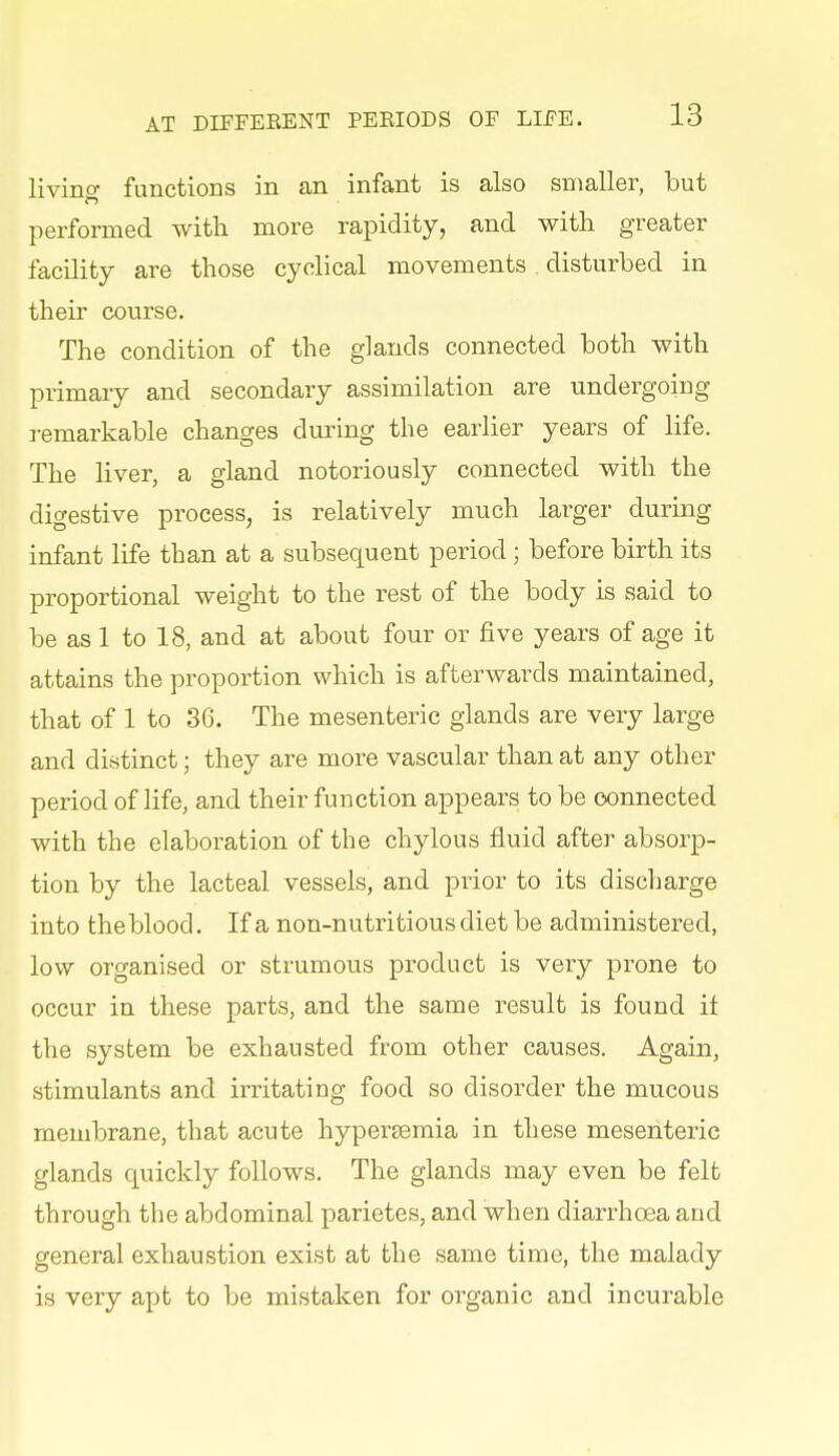 livino- functions in an infant is also smaller, but performed with more rapidity, and with greater facility are those cyclical movements . disturbed in their course. The condition of the glands connected both with primary and secondary assimilation are undergoing remarkable changes during the earlier years of life. The liver, a gland notoriously connected with the digestive process, is relatively much larger during infant life than at a subsequent period; before birth its proportional weight to the rest of the body is said to be as 1 to 18, and at about four or five years of age it attains the proportion which is afterwards maintained, that of 1 to 36. The mesenteric glands are very large and distinct; they are more vascular than at any other period of life, and their function appears to be connected with the elaboration of the chylous fluid after absorp- tion by the lacteal vessels, and prior to its discharge into the blood. If a non-nutritious diet be administered, low organised or strumous product is very prone to occur in these parts, and the same result is found it the system be exhausted from other causes. Again, stimulants and irritating food so disorder the mucous membrane, that acute hypersemia in these mesenteric glands quickly follows. The glands may even be felt through the abdominal parietes, and when diarrhoea and general exhaustion exist at the same time, the malady is very apt to be mistaken for organic and incurable