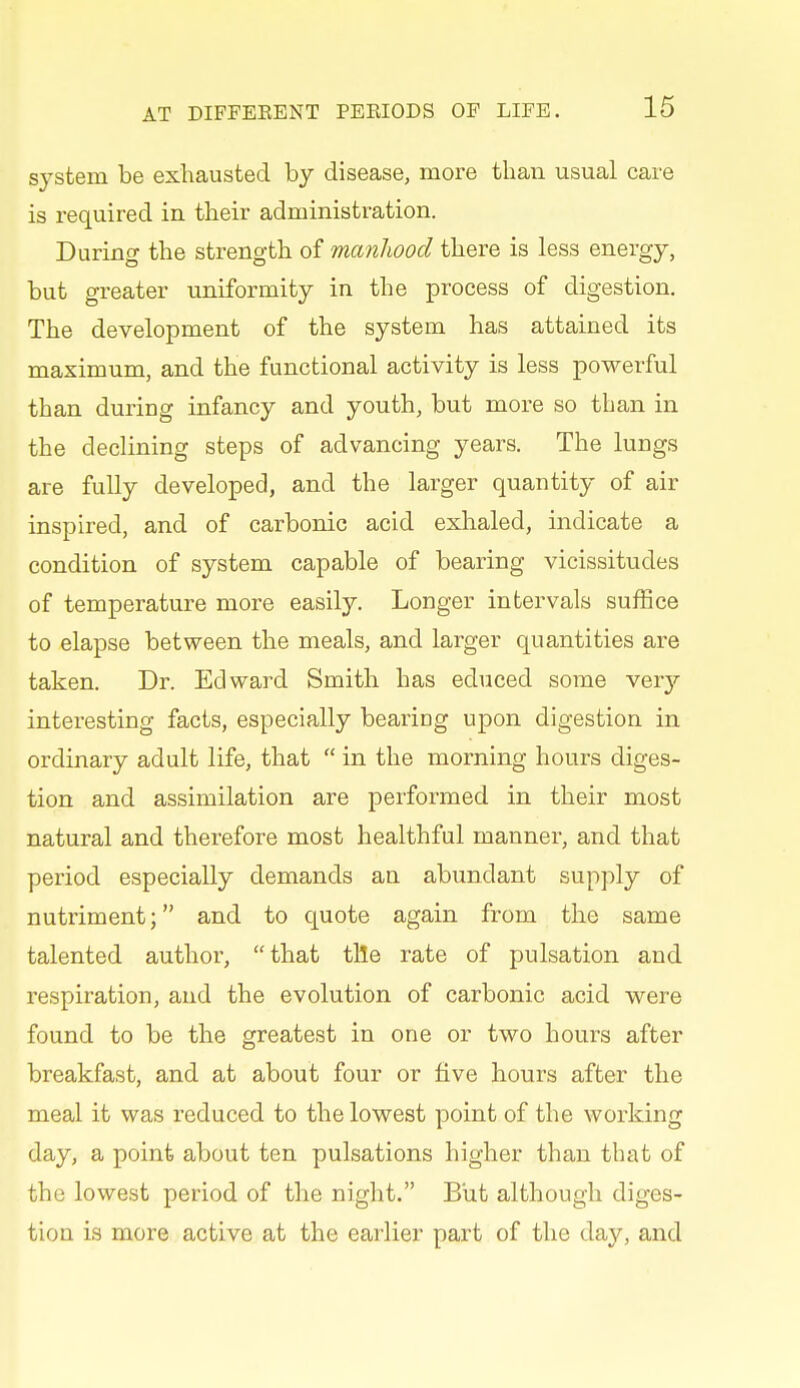 system be exhausted by disease, more than usual care is required in their administration. During the strength of manhood there is less energy, but greater uniformity in the process of digestion. The development of the system has attained its maximum, and the functional activity is less powerful than during infancy and youth, but more so than in the declining steps of advancing years. The lungs are fully developed, and the larger quantity of air inspired, and of carbonic acid exhaled, indicate a condition of system capable of bearing vicissitudes of temperature more easily. Longer intervals suffice to elapse between the meals, and larger quantities are taken. Dr. Edward Smith has educed some very interesting facts, especially bearing upon digestion in ordinary adult life, that  in the morning hours diges- tion and assimilation are performed in their most natural and therefore most healthful manner, and that period especially demands an abundant supply of nutriment; and to quote again from the same talented author, that tile rate of pulsation and respiration, and the evolution of carbonic acid were found to be the greatest in one or two hours after breakfast, and at about four or five hours after the meal it was reduced to the lowest point of the working day, a point about ten pulsations higher than that of the lowest period of the night. But although diges- tion is more active at the earlier part of the day, and