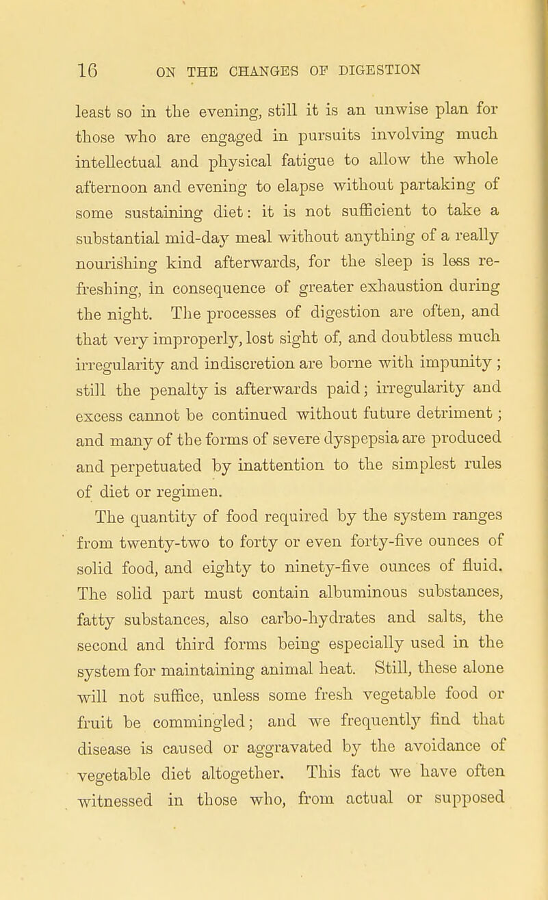 least SO in the evening, still it is an unwise plan for those who are engaged in pursuits involving much intellectual and physical fatigue to allow the whole afternoon and evening to elapse without partaking of some sustaining diet: it is not sufficient to take a substantial mid-day meal without anything of a really nourishing kind afterwards, for the sleep is less re- freshing, in consequence of greater exhaustion during the night. The processes of digestion are often, and that very improperly, lost sight of, and doubtless much irregularity and indiscretion are borne with impunity ; still the penalty is afterwards paid; irregularity and excess cannot be continued without future detriment; and many of the forms of severe dyspepsia are produced and perpetuated by inattention to the simplest rules of diet or regimen. The quantity of food required by the system ranges from twenty-two to forty or even forty-five ounces of solid food, and eighty to ninety-five ounces of fluid. The solid part must contain albuminous substances, fatty substances, also carbo-hydrates and salts, the second and third forms being especially used in the system for maintaining animal heat. Still, these alone will not suffice, unless some fresh vegetable food or fruit be commingled; and we frequently find that disease is caused or aggravated b}^ the avoidance of vegetable diet altogether. This fact we have often witnessed in those who, from actual or supposed