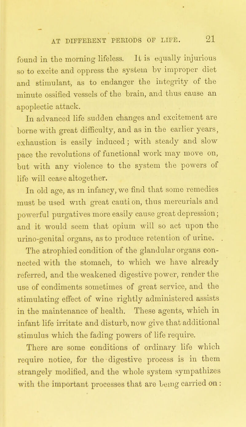 found in the morning lifeless. IL is equally injurious so to excite and oppress the system by improper diet and stimulant, as to endanger the integrity of the minute ossified vessels of the brain, and thus cause an apoplectic attack. In advanced life sudden changes and excitement are borne with great difiiculty, and as in the earlier years, exhaustion is easily induced; with steady and slow pace the revolutions of functional work may move on, but with any violence to the system the powers of life will cease altogether. In old age, as in infancy, we find that some remedies must be used with great cauti on, thus mercurials and powerful purgatives more easily cause great depression; and it would seem that opium will so act upon the urino-genital organs, as to produce retention of urine. The atrophied condition of the glandular organs con- nected with the stomach, to which we have already referred, and the weakened digestive power, render the use of condiments sometimes of great service, and the stimulating effect of wine rightly administered assists in the maintenance of health. These agents, which in infant life irritate and disturb, now give that additional stimulus which the fading powers of life require. There are some conditions of ordinary life which require notice, for the digestive process is in them strangely modified, and the whole system sympathizes with the important processes that are being carried on :