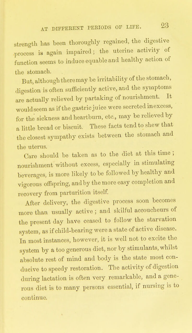 strength has been thoroughly regained, the digestive process is again impaired; the uterine activity of function seems to induce equable and healthy action of the stomach. But, although theremay be irritability of the stomach, digestion is often sufficiently active, and the symptoms are actually relieved by partaking of nourishment. It wouldseem as if the gastric juice were secreted in excess, for the sickness and heartburn, etc., may be relieved by a little bread or biscuit. These facts tend to shew that the closest sympathy exists between the stomach and the uterus. Care should be taken as to the diet at this time ; nourishment without excess, especially in stimulating beverages, is more likely to be followed by healthy and vigorous offspring, and by the more easy completion and recovery from parturition itself. After delivery, the digestive process soon becomes more than usually active ; and skilful accoucheurs of the present day have ceased to follow the starvation system, as if child-bearing were a state of active disease. In most instances, however, it is well not to excite the system by a too generous diet, nor by stimulants, whilst absolute rest of mind and body is the state most con- ducive to speedy restoration. The activity of digestion during lactation is often very remarkable, and a gene- rous diet is to many persons essential, if nursing is to continue.