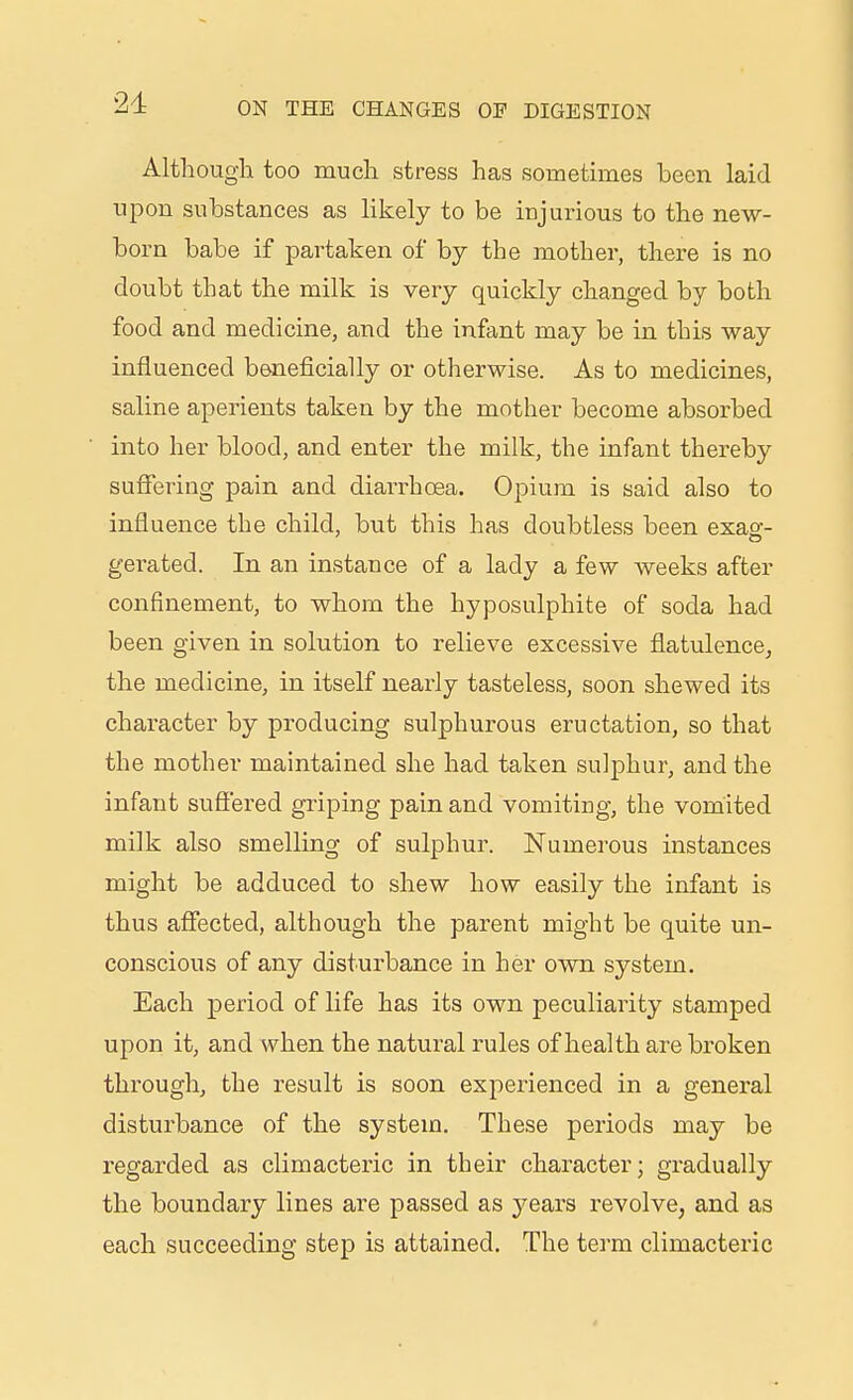 Although too much stress has somethnes been laid upon substances as likely to be injurious to the new- born babe if partaken of by the mother, there is no doubt that the milk is very quickly changed by both food and medicine, and the infant may be in this way influenced beneficially or otherwise. As to medicines, saline aperients taken by the mother become absorbed into her blood, and enter the milk, the infant thereby suffering pain and diarrhoea. Opium is said also to influence the child, but this has doubtless been exao- gei'ated. In an instance of a lady a few weeks after confinement, to whom the hyposulphite of soda had been given in solution to relieve excessive flatulence, the medicine, in itself nearly tasteless, soon shewed its character by producing sulphurous eructation, so that the mother maintained she had taken sulphur, and the infant suflered griping pain and vomiting, the vomited milk also smelling of sulphur. Numerous instances might be adduced to shew how easily the infant is thus affected, although the parent might be quite un- conscious of any disturbance in her own system. Each period of life has its own peculiarity stamped upon it, and when the natural rules of health are broken through, the result is soon experienced in a general disturbance of the system. These periods may be regarded as climacteric in their character; gradually the boundary lines are passed as years revolve, and as each succeeding step is attained. The term climacteric