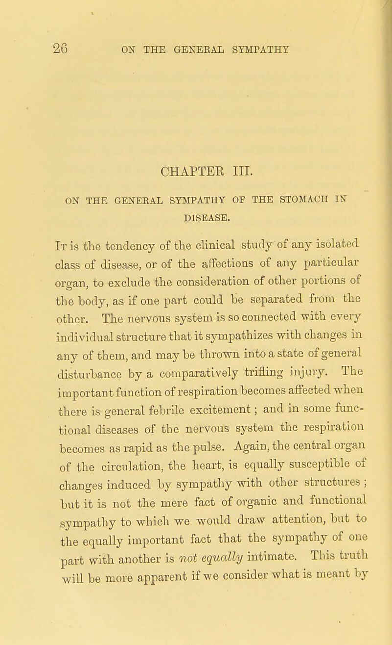 CHAPTER III. ON THE GENERAL SYMPATHY OF THE STOMACH IN DISEASE. It is the tendency of the cHnical study of any isolated class of disease, or of the affectioas of any particular organ, to exclude the consideration of other portions of the body, as if one part could be separated from the other. The nervous system is so connected with every individual structure that it sympathizes with changes in any of them, and may be thrown into a state of general disturbance by a comparatively trifling injury. The important function of respiration becomes affected when there is general febrile excitement; and in some func- tional diseases of the nervous system the respiration becomes as rapid as the pulse. Again, the central organ of the circulation, the heart, is equally susceptible of changes induced by sympathy with other structures ; but it is not the mere fact of organic and functional sympathy to which we would draw attention, but to the equally important fact that the sympathy of one part with another is oiot equally intimate. This truth wiU be more apparent if we consider what is meant by
